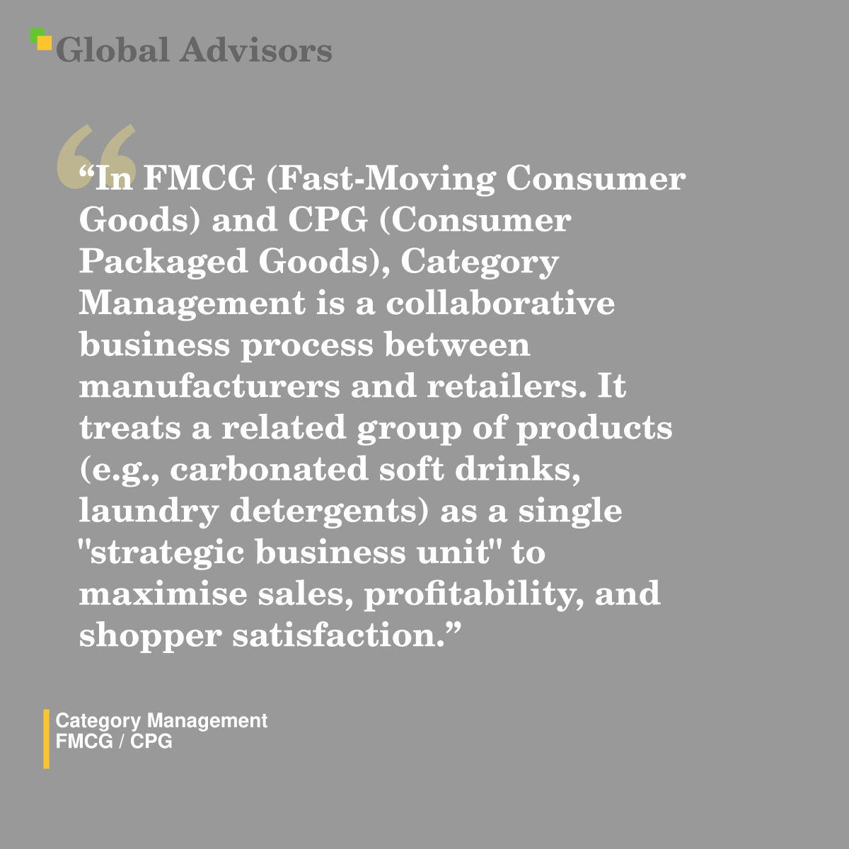 "In FMCG (Fast-Moving Consumer Goods) and CPG (Consumer Packaged Goods), Category Management is a collaborative business process between manufacturers and retailers. It treats a related group of products (e.g., carbonated soft drinks, laundry detergents) as a single "strategic business unit" to maximise sales, profitability, and shopper satisfaction." - Term: Category Management - FMCG / CPG