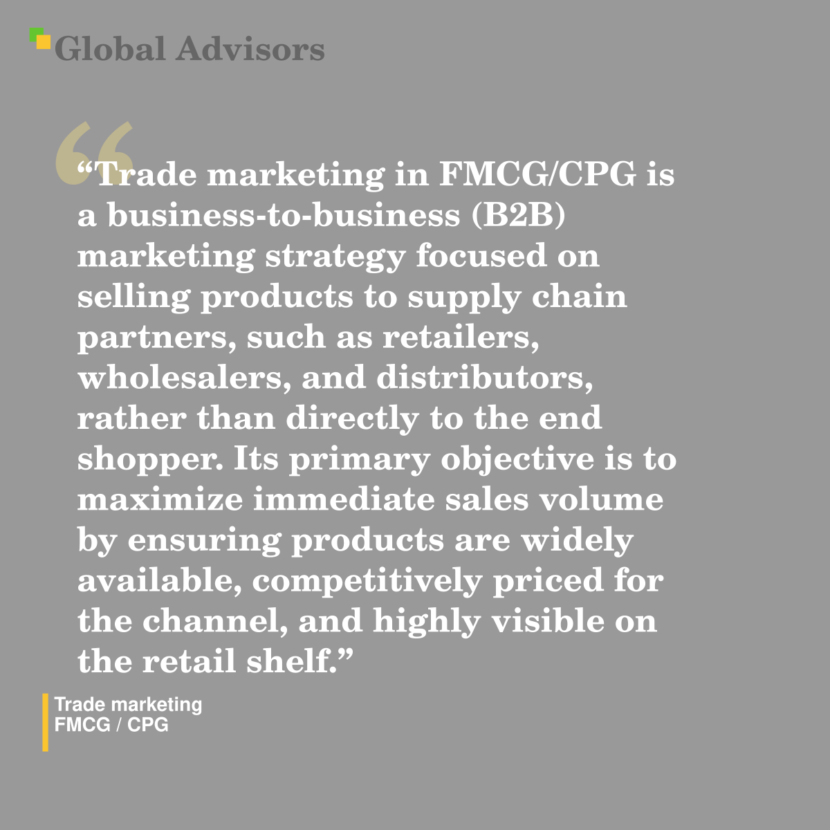 "Trade marketing in FMCG/CPG is a business-to-business (B2B) marketing strategy focused on selling products to supply chain partners, such as retailers, wholesalers, and distributors, rather than directly to the end shopper. Its primary objective is to maximize immediate sales volume by ensuring products are widely available, competitively priced for the channel, and highly visible on the retail shelf." - Term: Trade marketing - FMCG / CPG