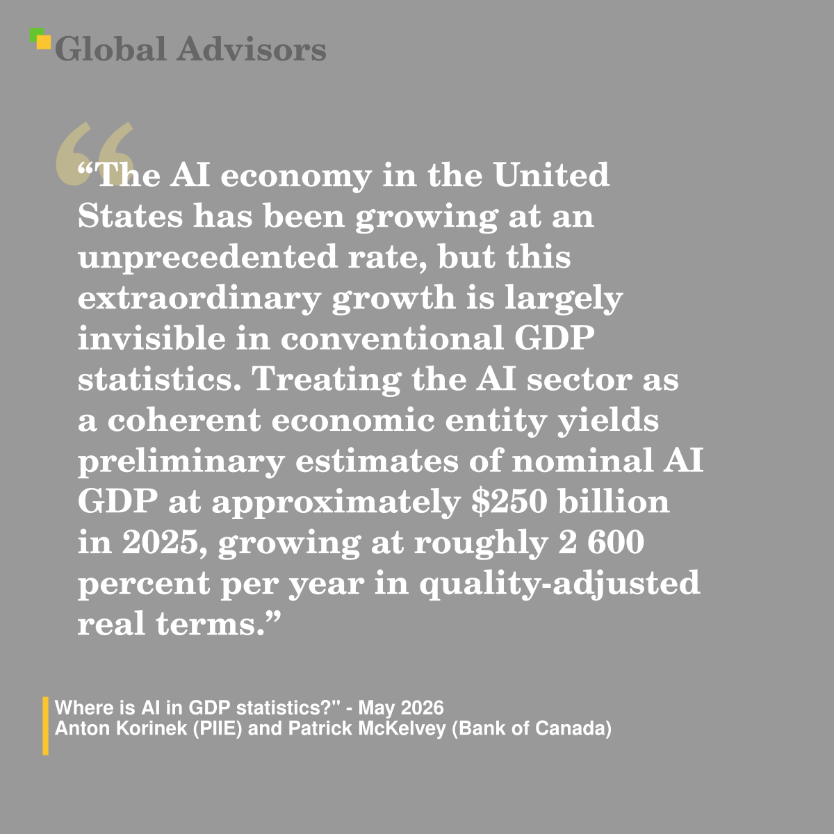 "The AI economy in the United States has been growing at an unprecedented rate, but this extraordinary growth is largely invisible in conventional GDP statistics. Treating the AI sector as a coherent economic entity yields preliminary estimates of nominal AI GDP at approximately $250 billion in 2025, growing at roughly 2 600 percent per year in quality-adjusted real terms.? - Quote: "Where is AI in GDP statistics?" - May 2026 - Anton Korinek (PIIE) and Patrick McKelvey (Bank of Canada)