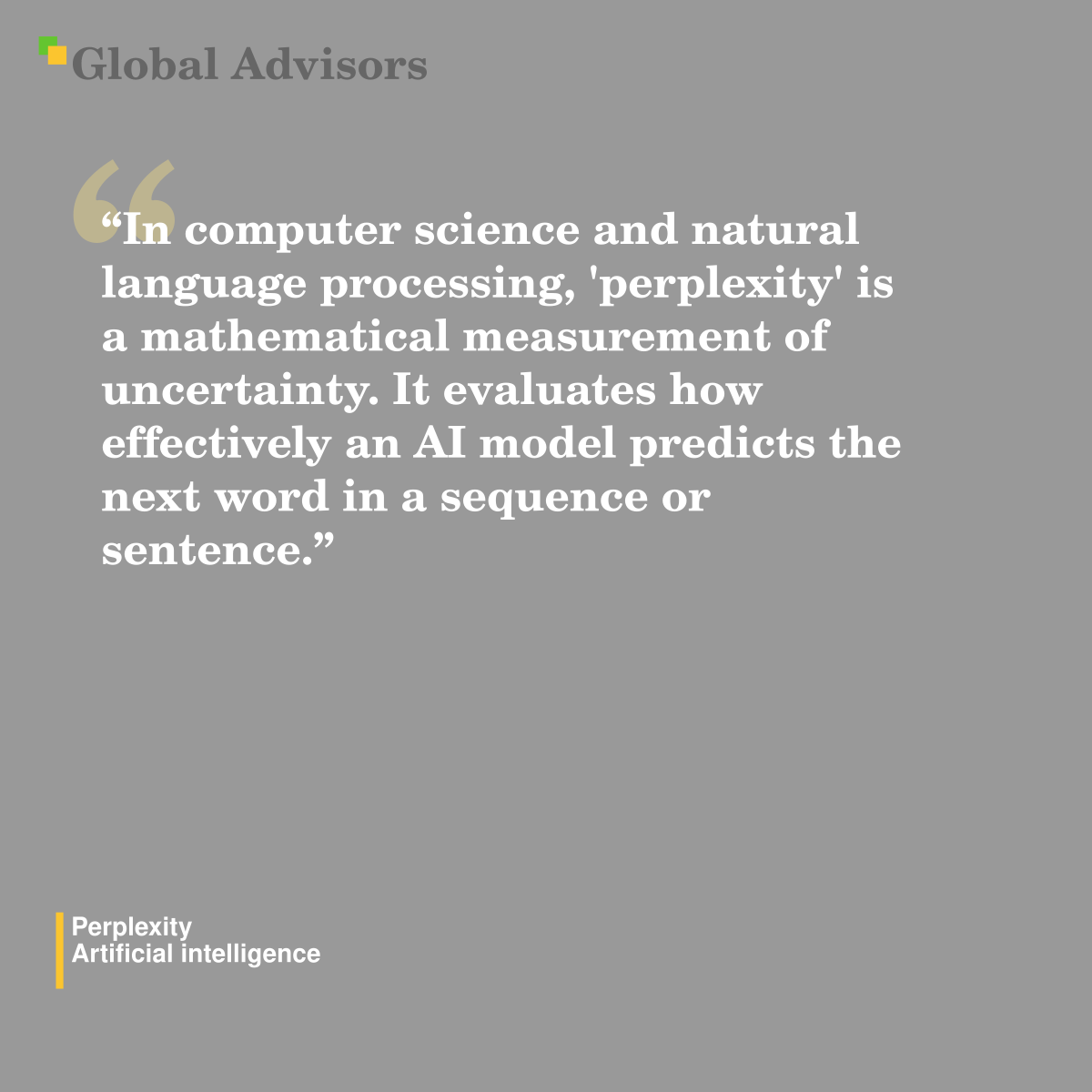 "In computer science and natural language processing, 'perplexity' is a mathematical measurement of uncertainty. It evaluates how effectively an AI model predicts the next word in a sequence or sentence." - Term: Perplexity - Artificial intelligence