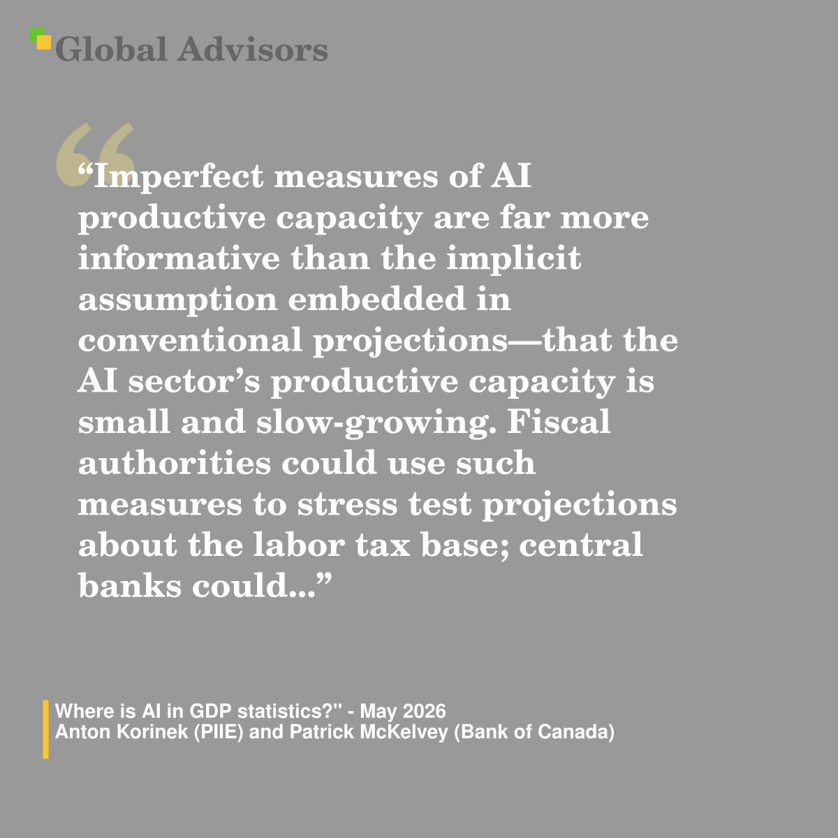 "Imperfect measures of AI productive capacity are far more informative than the implicit assumption embedded in conventional projections?that the AI sector?s productive capacity is small and slow-growing. Fiscal authorities could use such measures to stress test projections about the labor tax base; central banks could..." - Quote: "Where is AI in GDP statistics?" - May 2026 - Anton Korinek (PIIE) and Patrick McKelvey (Bank of Canada)