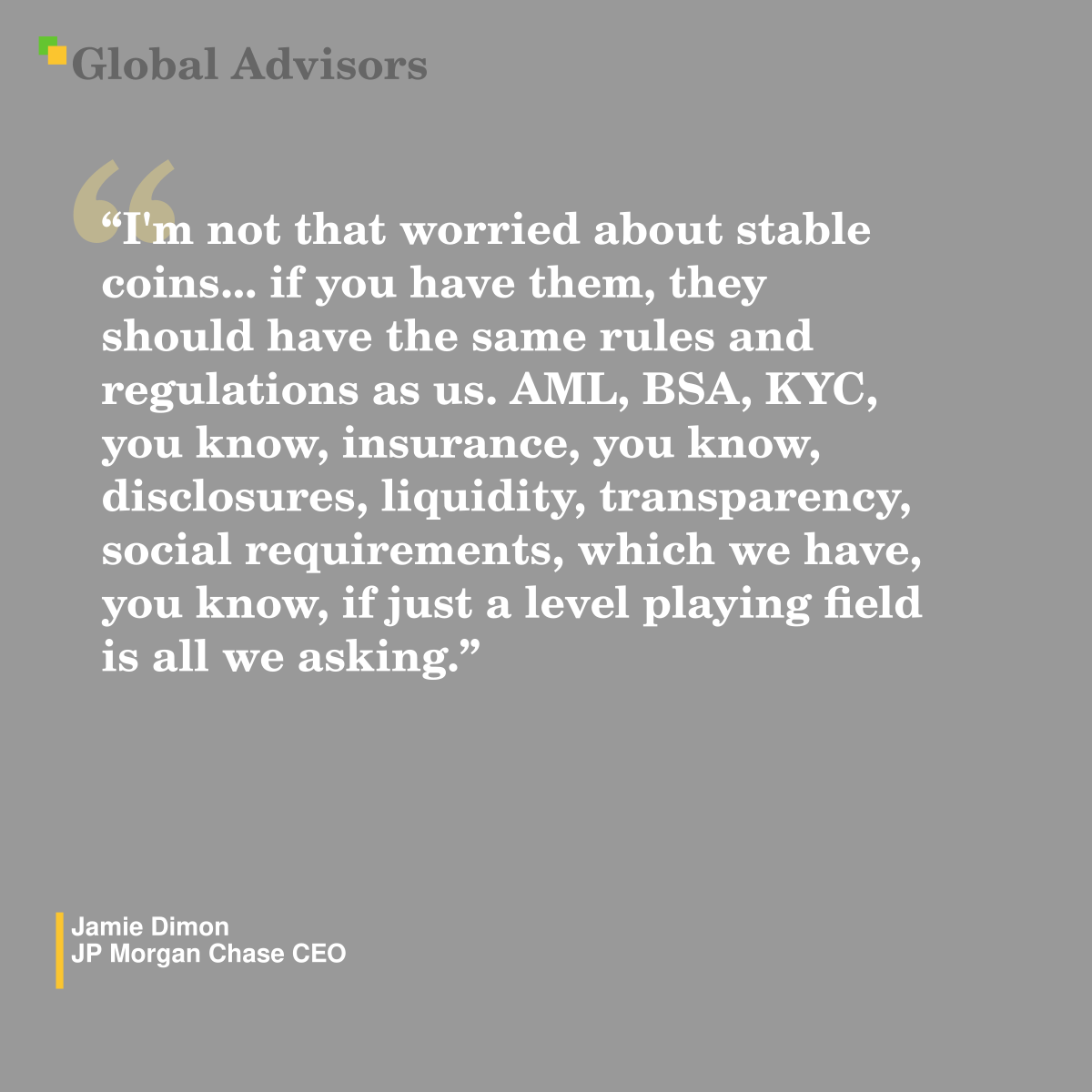"I'm not that worried about stable coins... if you have them, they should have the same rules and regulations as us. AML, BSA, KYC, you know, insurance, you know, disclosures, liquidity, transparency, social requirements, which we have, you know, if just a level playing field is all we asking." - Quote: Jamie Dimon - JP Morgan Chase CEO