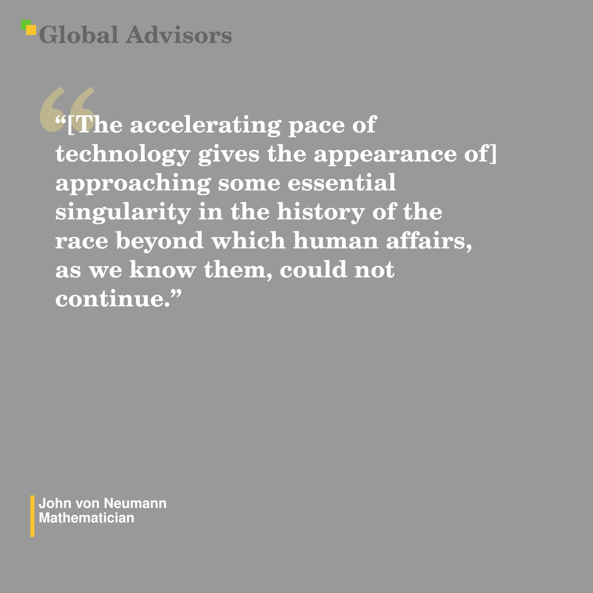"[The accelerating pace of technology gives the appearance of] approaching some essential singularity in the history of the race beyond which human affairs, as we know them, could not continue.” - Quote: John von Neumann - Mathematician