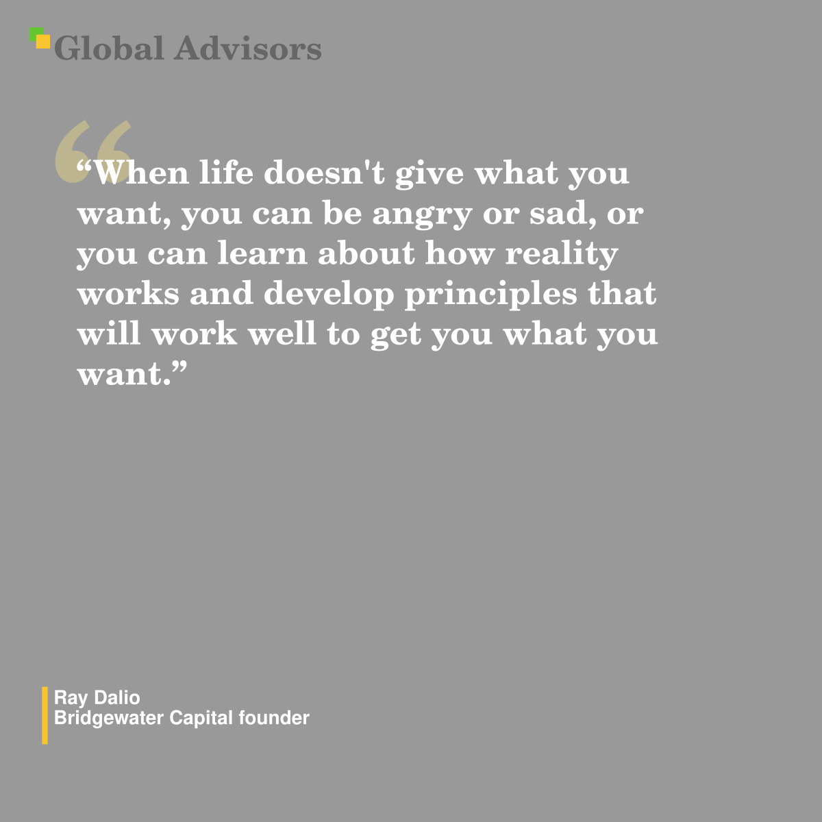 "When life doesn't give what you want, you can be angry or sad, or you can learn about how reality works and develop principles that will work well to get you what you want.” - Quote: Ray Dalio - Bridgewater Capital founder