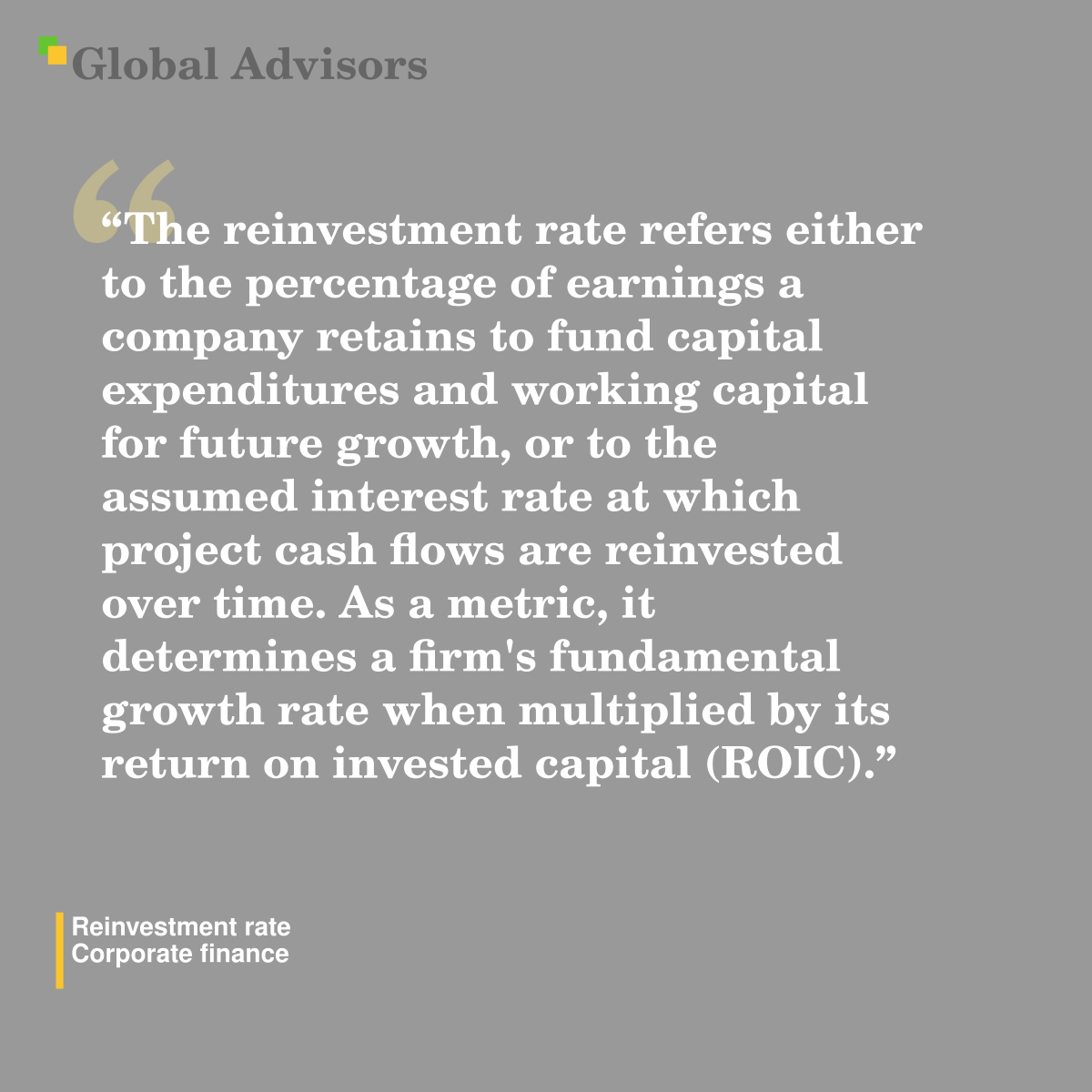 "The reinvestment rate refers either to the percentage of earnings a company retains to fund capital expenditures and working capital for future growth, or to the assumed interest rate at which project cash flows are reinvested over time. As a metric, it determines a firm's fundamental growth rate when multiplied by its return on invested capital (ROIC)." - Term: Reinvestment rate - Corporate finance