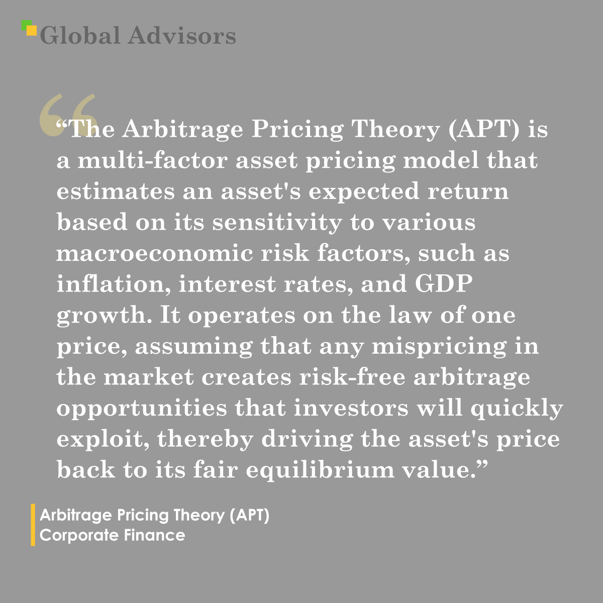 "The Arbitrage Pricing Theory (APT) is a multi-factor asset pricing model that estimates an asset's expected return based on its sensitivity to various macroeconomic risk factors, such as inflation, interest rates, and GDP growth. It operates on the law of one price, assuming that any mispricing in the market creates risk-free arbitrage opportunities that investors will quickly exploit, thereby driving the asset's price back to its fair equilibrium value." - Term: Arbitrage Pricing Theory (APT) - Corporate Finance