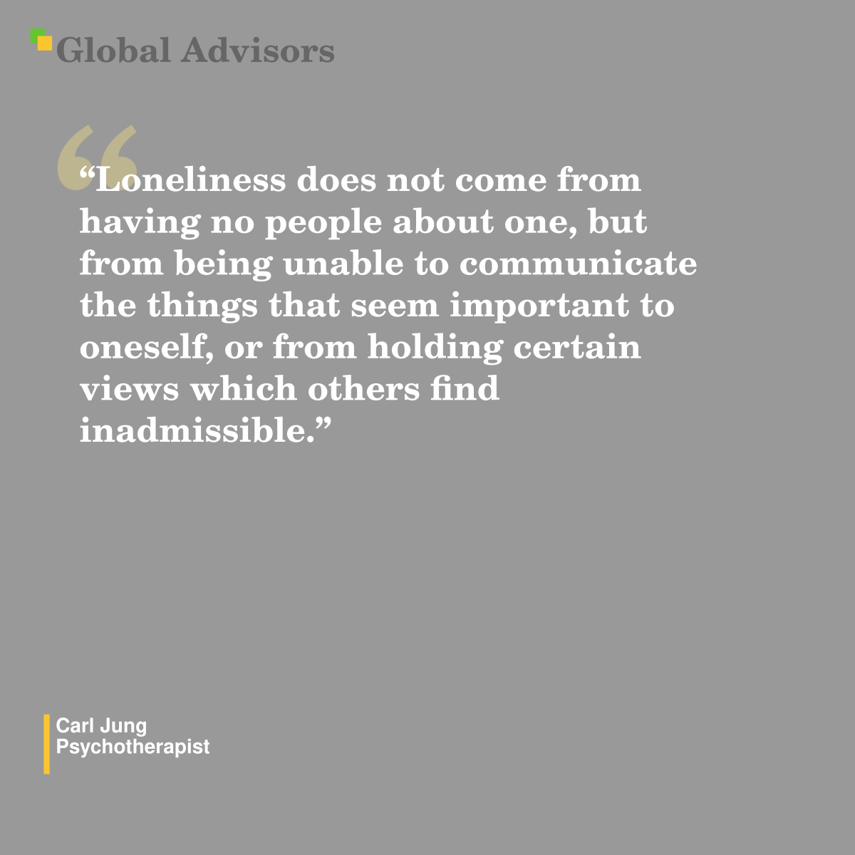 "Loneliness does not come from having no people about one, but from being unable to communicate the things that seem important to oneself, or from holding certain views which others find inadmissible." - Quote: Carl Jung - Psychotherapist