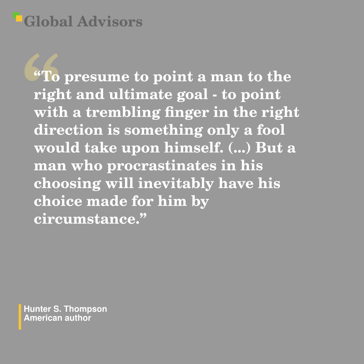 "To presume to point a man to the right and ultimate goal - to point with a trembling finger in the right direction is something only a fool would take upon himself. (...) But a man who procrastinates in his choosing will inevitably have his choice made for him by circumstance." - Quote: Hunter S. Thompson - American author