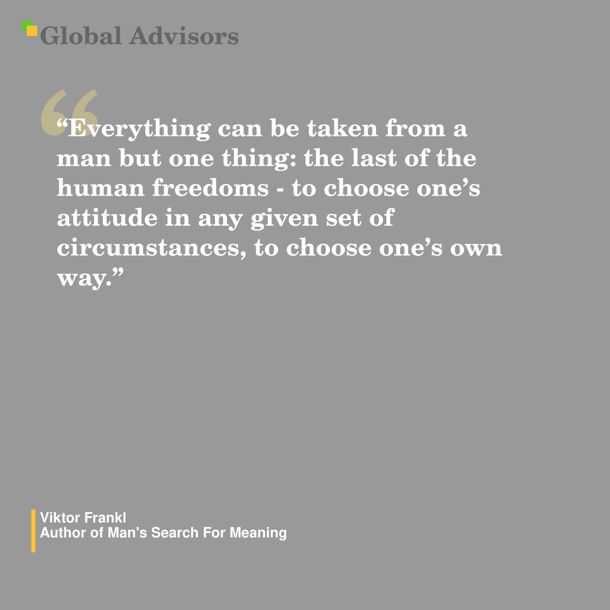 "Everything can be taken from a man but one thing: the last of the human freedoms - to choose one’s attitude in any given set of circumstances, to choose one’s own way." - Quote: Viktor Frankl - Author of Man's Search For Meaning