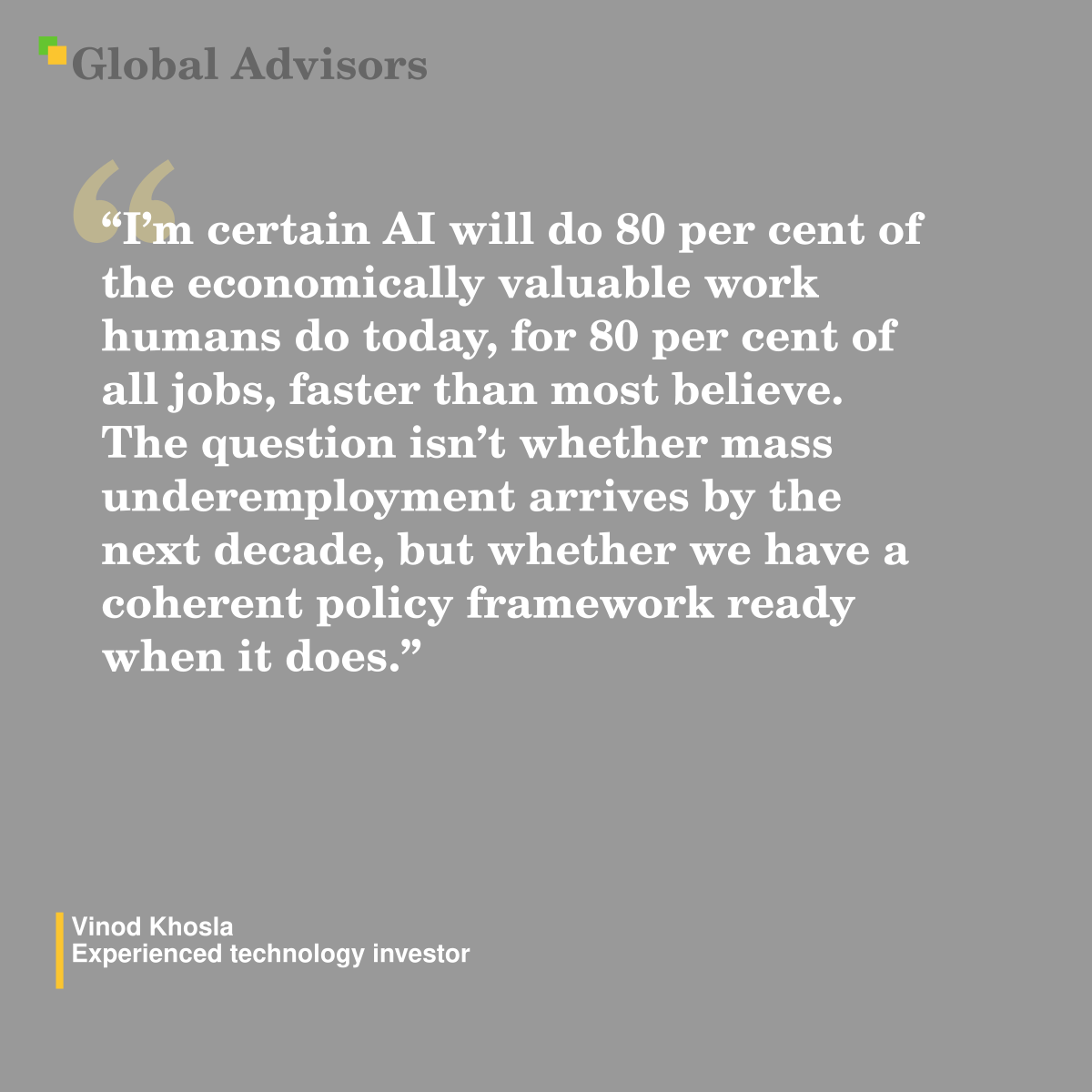 "I’m certain AI will do 80 per cent of the economically valuable work humans do today, for 80 per cent of all jobs, faster than most believe. The question isn’t whether mass underemployment arrives by the next decade, but whether we have a coherent policy framework ready when it does." - Quote: Vinod Khosla - Experienced technology investor