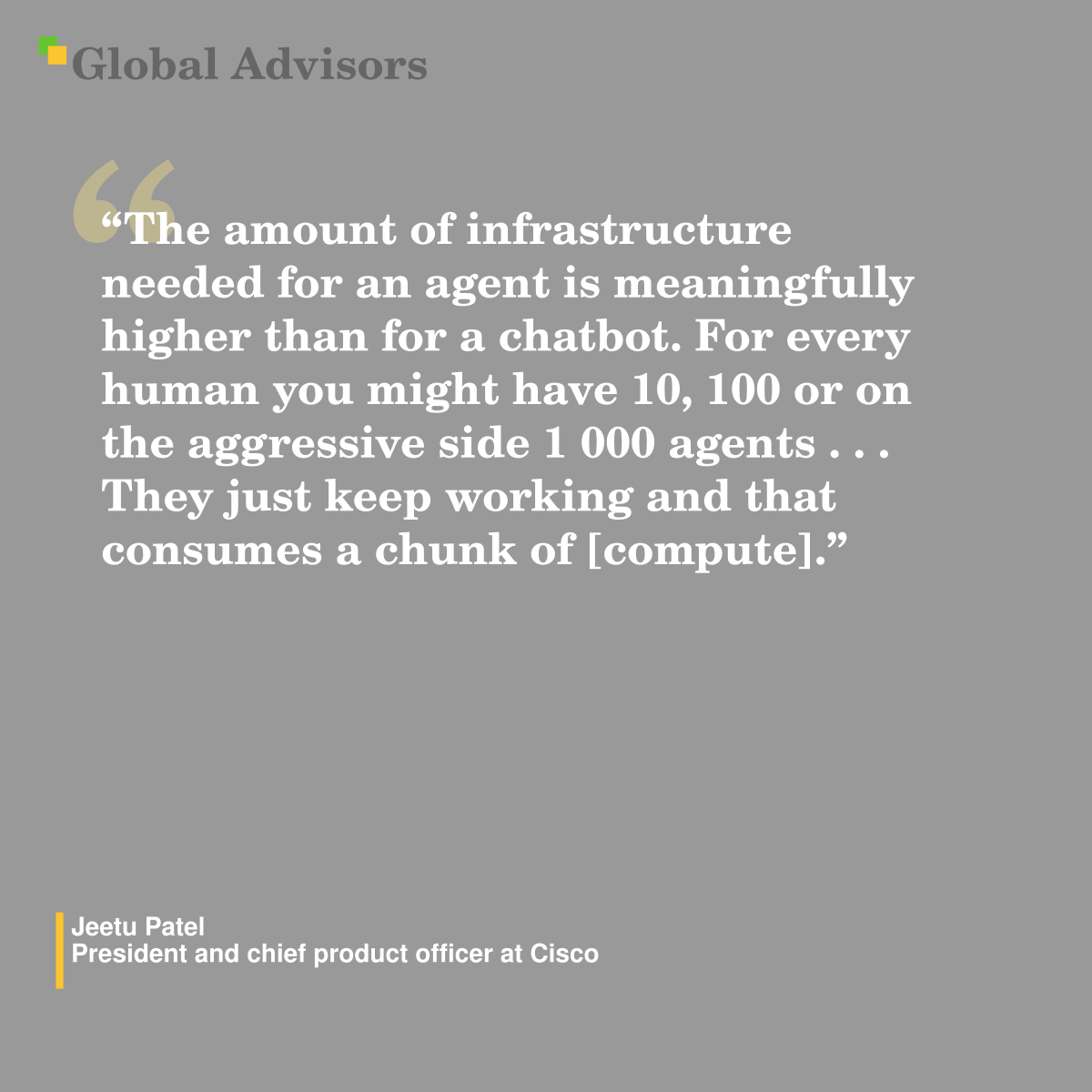 “The amount of infrastructure needed for an agent is meaningfully higher than for a chatbot. For every human you might have 10, 100 or on the aggressive side 1 000 agents?.?.?.?They just keep working and that consumes a chunk of [compute].” - Quote: Jeetu Patel - President and chief product officer at Cisco