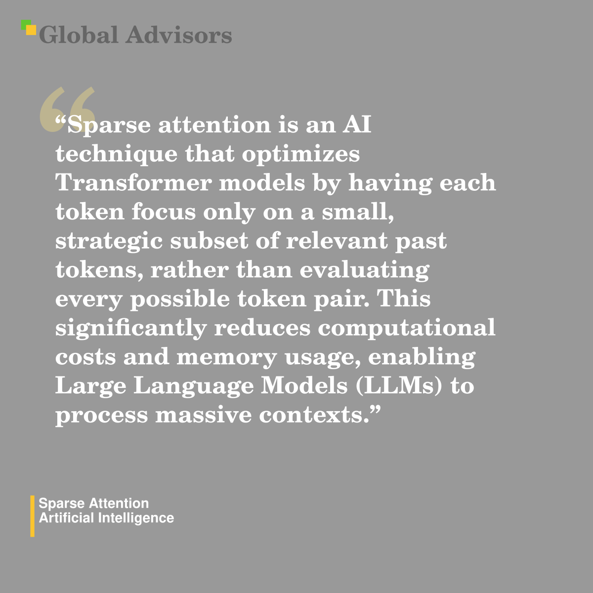 "Sparse attention is an AI technique that optimizes Transformer models by having each token focus only on a small, strategic subset of relevant past tokens, rather than evaluating every possible token pair. This significantly reduces computational costs and memory usage, enabling Large Language Models (LLMs) to process massive contexts." - Term: Sparse Attention - Artificial Intelligence
