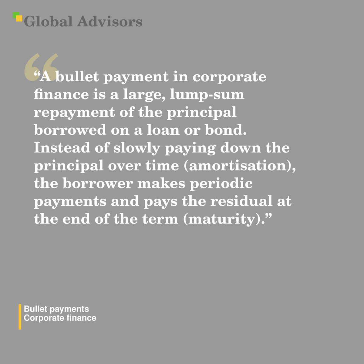 "A bullet payment in corporate finance is a large, lump-sum repayment of the principal borrowed on a loan or bond. Instead of slowly paying down the principal over time (amortisation), the borrower makes periodic payments and pays the residual at the end of the term (maturity)." - Term: Bullet payments - Corporate finance