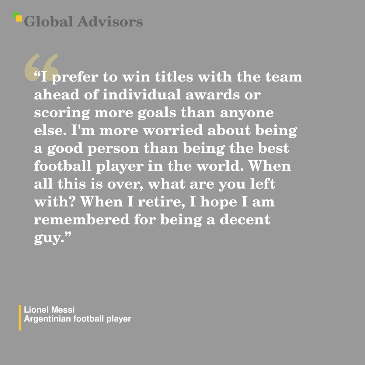 "I prefer to win titles with the team ahead of individual awards or scoring more goals than anyone else. I'm more worried about being a good person than being the best football player in the world. When all this is over, what are you left with? When I retire, I hope I am remembered for being a decent guy." - Quote: Lionel Messi - Argentinian football player