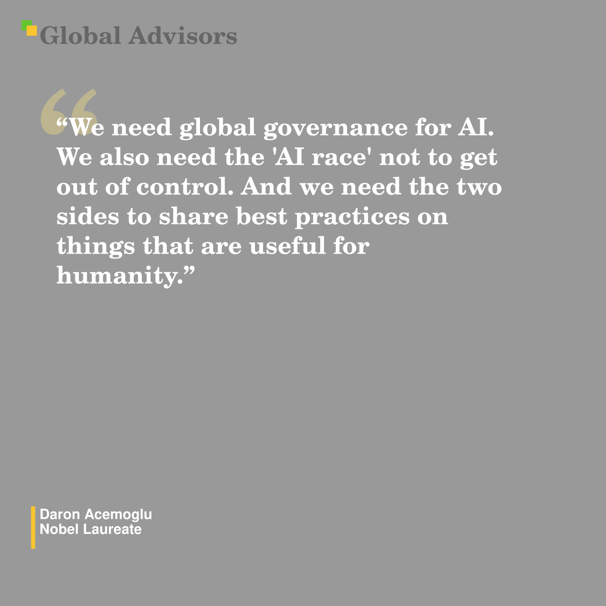 "We need global governance for AI. We also need the 'AI race' not to get out of control. And we need the two sides to share best practices on things that are useful for humanity." - Quote: Daron Acemoglu - Nobel Laureate