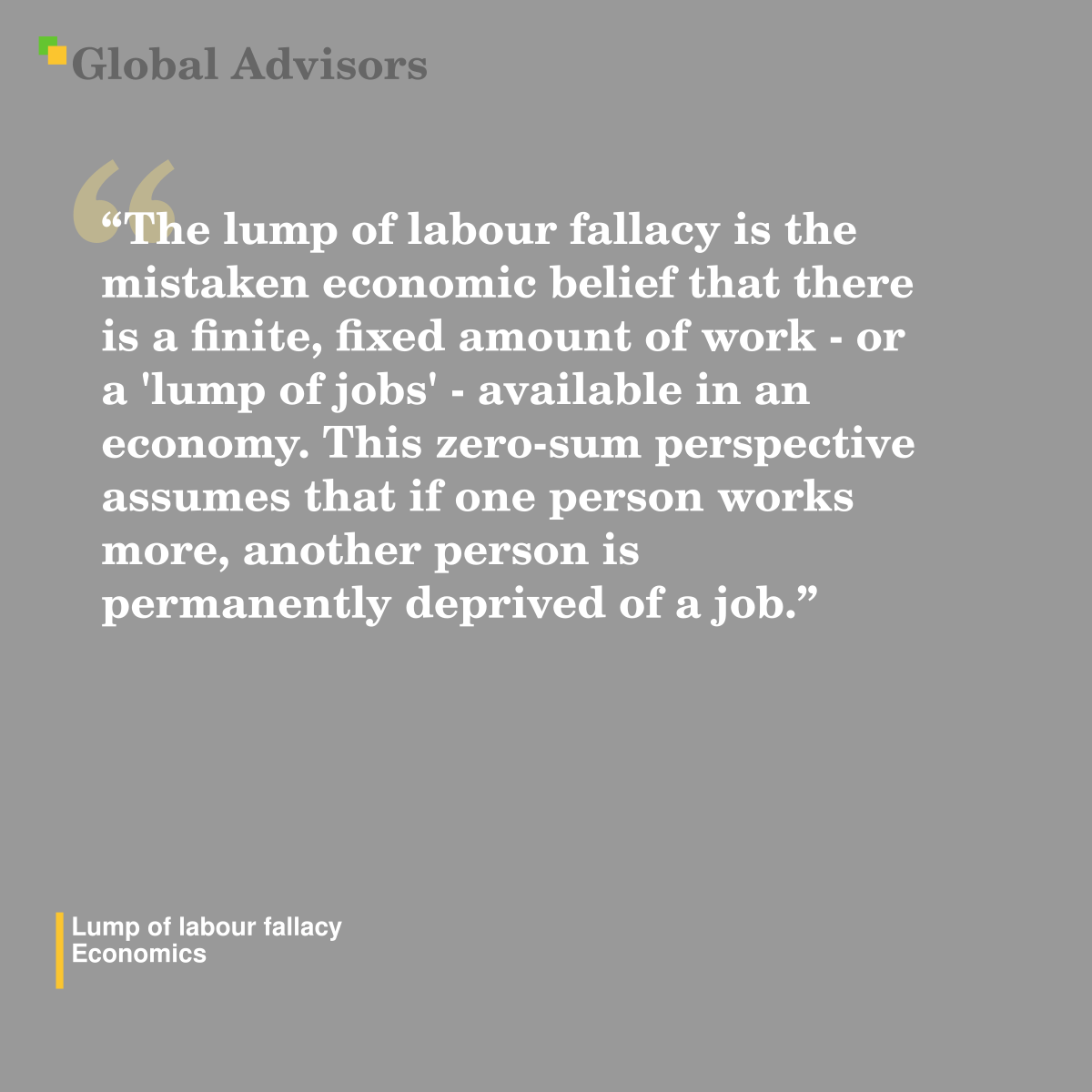 "The lump of labour fallacy is the mistaken economic belief that there is a finite, fixed amount of work - or a 'lump of jobs' - available in an economy. This zero-sum perspective assumes that if one person works more, another person is permanently deprived of a job." - Term: Lump of labour fallacy - Economics