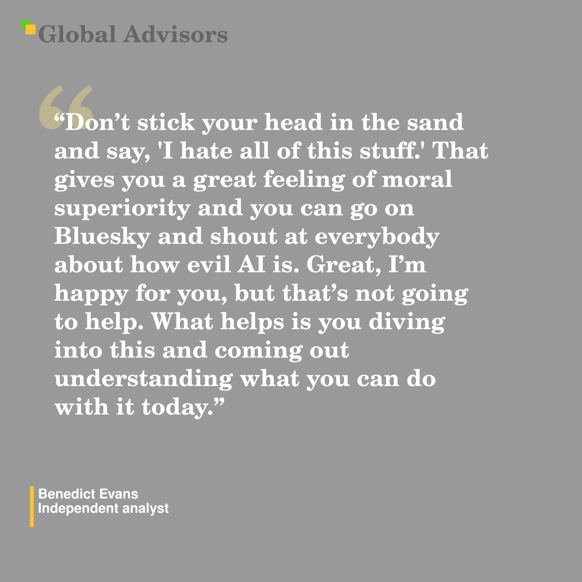 "Don?t stick your head in the sand and say, 'I hate all of this stuff.' That gives you a great feeling of moral superiority and you can go on Bluesky and shout at everybody about how evil AI is. Great, I?m happy for you, but that?s not going to help. What helps is you diving into this and coming out understanding what you can do with it today." - Quote: Benedict Evans - Independent analyst