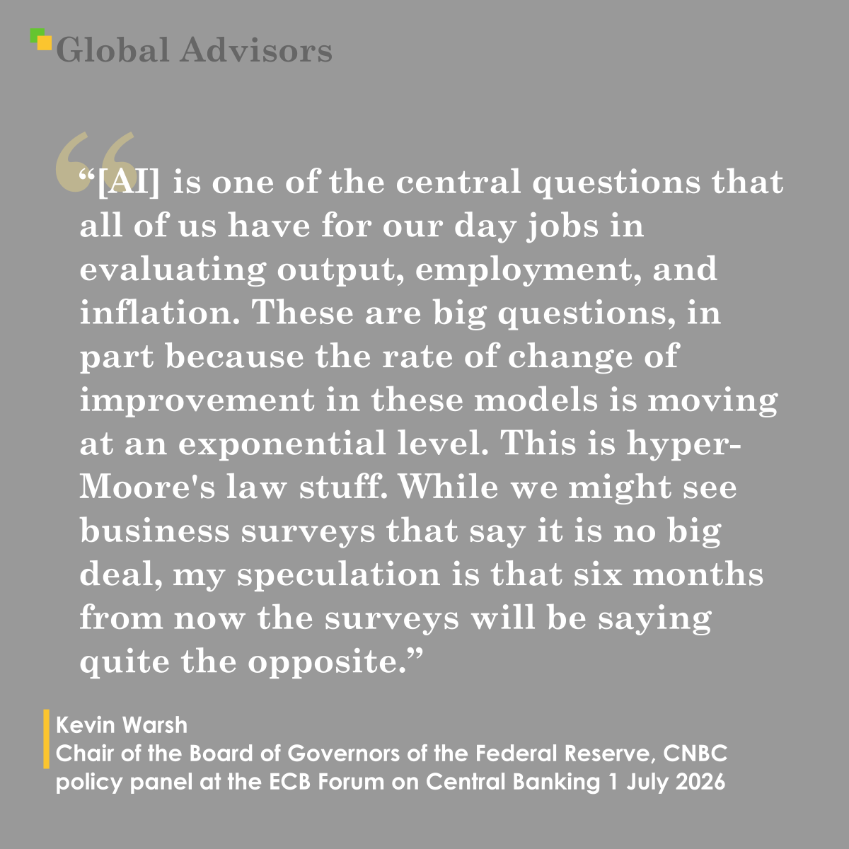 "[Artificial Intelligence] is one of the central questions that all of us have for our day jobs in evaluating output, employment, and inflation. These are big questions, in part because the rate of change of improvement in these models is moving at an exponential level. This is hyper-Moore’s law stuff. While we might see business surveys that say it is no big deal, my speculation is that six months from now the surveys will be saying quite the opposite." - Quote: Kevin Warsh - Chair of the Board of Governors of the Federal Reserve,  CNBC policy panel at the ECB Forum on Central Banking 1 July 2026