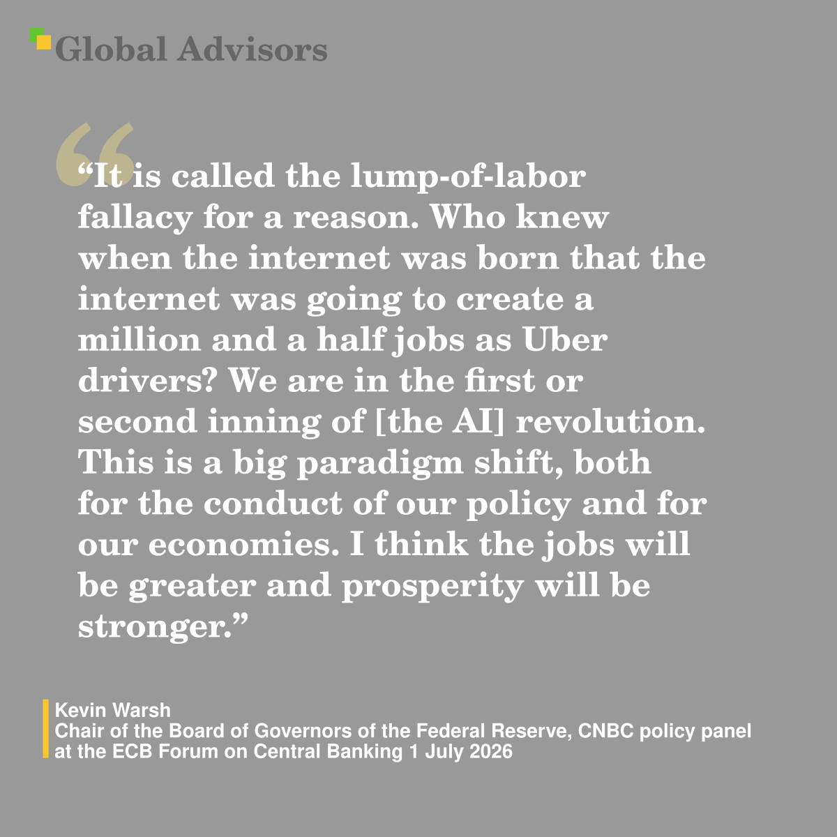 "It is called the lump-of-labor fallacy for a reason. Who knew when the internet was born that the internet was going to create a million and a half jobs as Uber drivers? We are in the first or second inning of [the AI] revolution. This is a big paradigm shift, both for the conduct of our policy and for our economies. I think the jobs will be greater and prosperity will be stronger." - Quote: Kevin Warsh - Chair of the Board of Governors of the Federal Reserve,  CNBC policy panel at the ECB Forum on Central Banking 1 July 2026