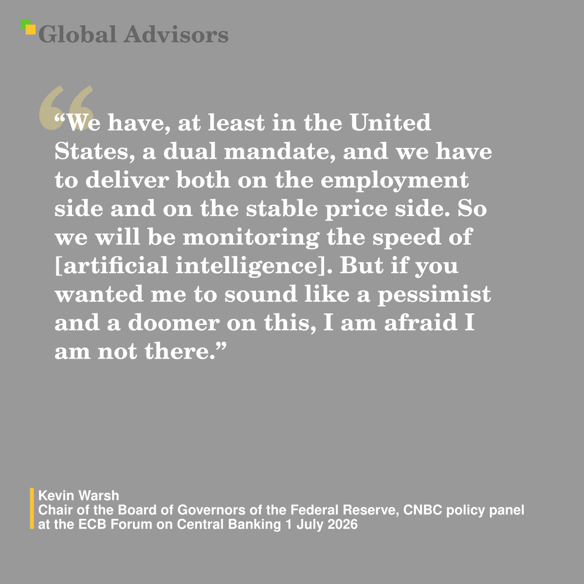 "We have, at least in the United States, a dual mandate, and we have to deliver both on the employment side and on the stable price side. So we will be monitoring the speed of [artificial intelligence]. But if you wanted me to sound like a pessimist and a doomer on this, I am afraid I am not there." - Quote: Kevin Warsh - Chair of the Board of Governors of the Federal Reserve,  CNBC policy panel at the ECB Forum on Central Banking 1 July 2026