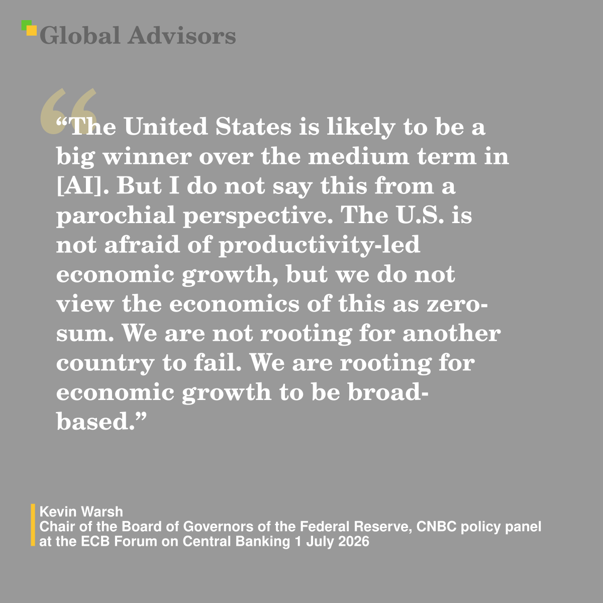 "The United States is likely to be a big winner over the medium term in [AI]. But I do not say this from a parochial perspective. The U.S. is not afraid of productivity-led economic growth, but we do not view the economics of this as zero-sum. We are not rooting for another country to fail. We are rooting for economic growth to be broad-based." - Quote: Kevin Warsh - Chair of the Board of Governors of the Federal Reserve,  CNBC policy panel at the ECB Forum on Central Banking 1 July 2026