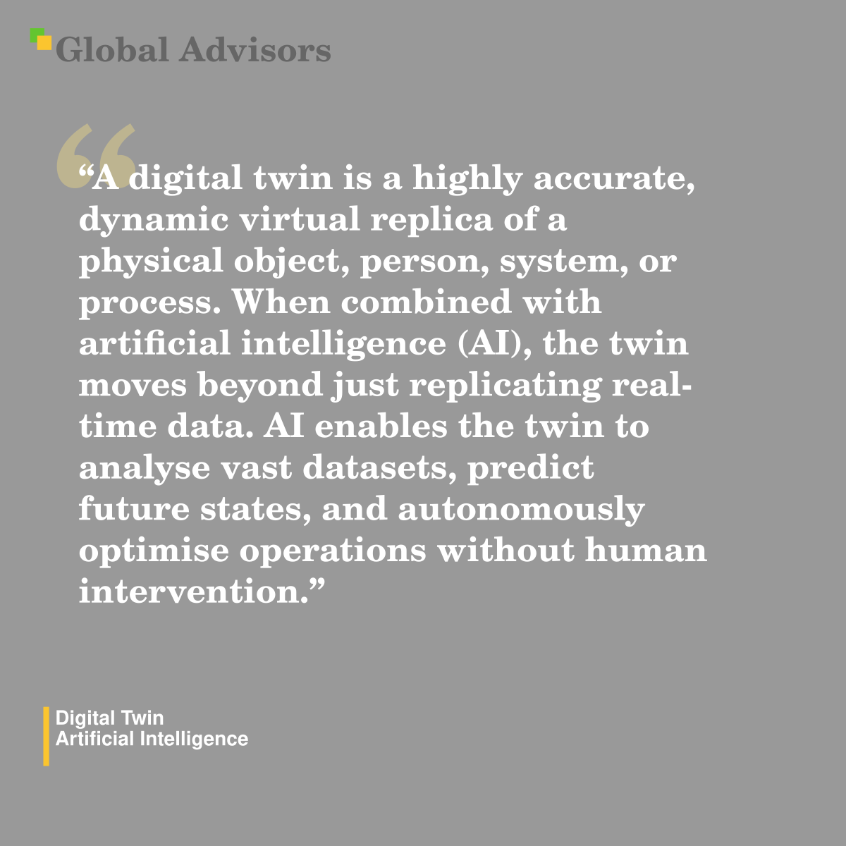"A digital twin is a highly accurate, dynamic virtual replica of a physical object, person, system, or process. When combined with artificial intelligence (AI), the twin moves beyond just replicating real-time data. AI enables the twin to analyse vast datasets, predict future states, and autonomously optimise operations without human intervention." - Term: Digital Twin - Artificial Intelligence