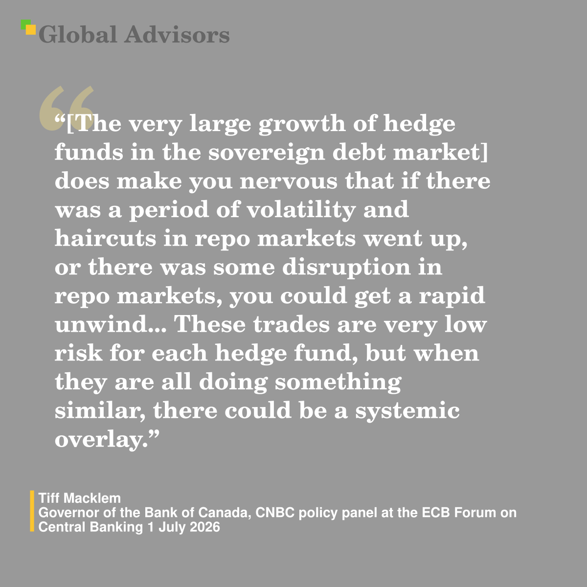 "[The very large growth of hedge funds in the sovereign debt market] does make you nervous that if there was a period of volatility and haircuts in repo markets went up, or there was some disruption in repo markets, you could get a rapid unwind... These trades are very low risk for each hedge fund, but when they are all doing something similar, there could be a systemic overlay." - Quote: Tiff Macklem - Governor of the Bank of Canada,  CNBC policy panel at the ECB Forum on Central Banking 1 July 2026