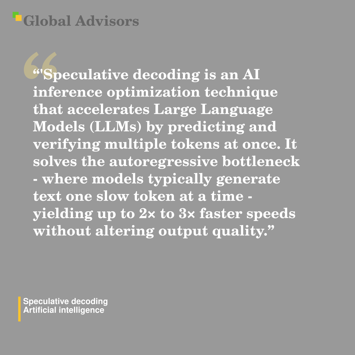'Speculative decoding is an AI inference optimization technique that accelerates Large Language Models (LLMs) by predicting and verifying multiple tokens at once. It solves the autoregressive bottleneck - where models typically generate text one slow token at a time - yielding up to 2? to 3? faster speeds without altering output quality." - Term: Speculative decoding - Artificial intelligence
