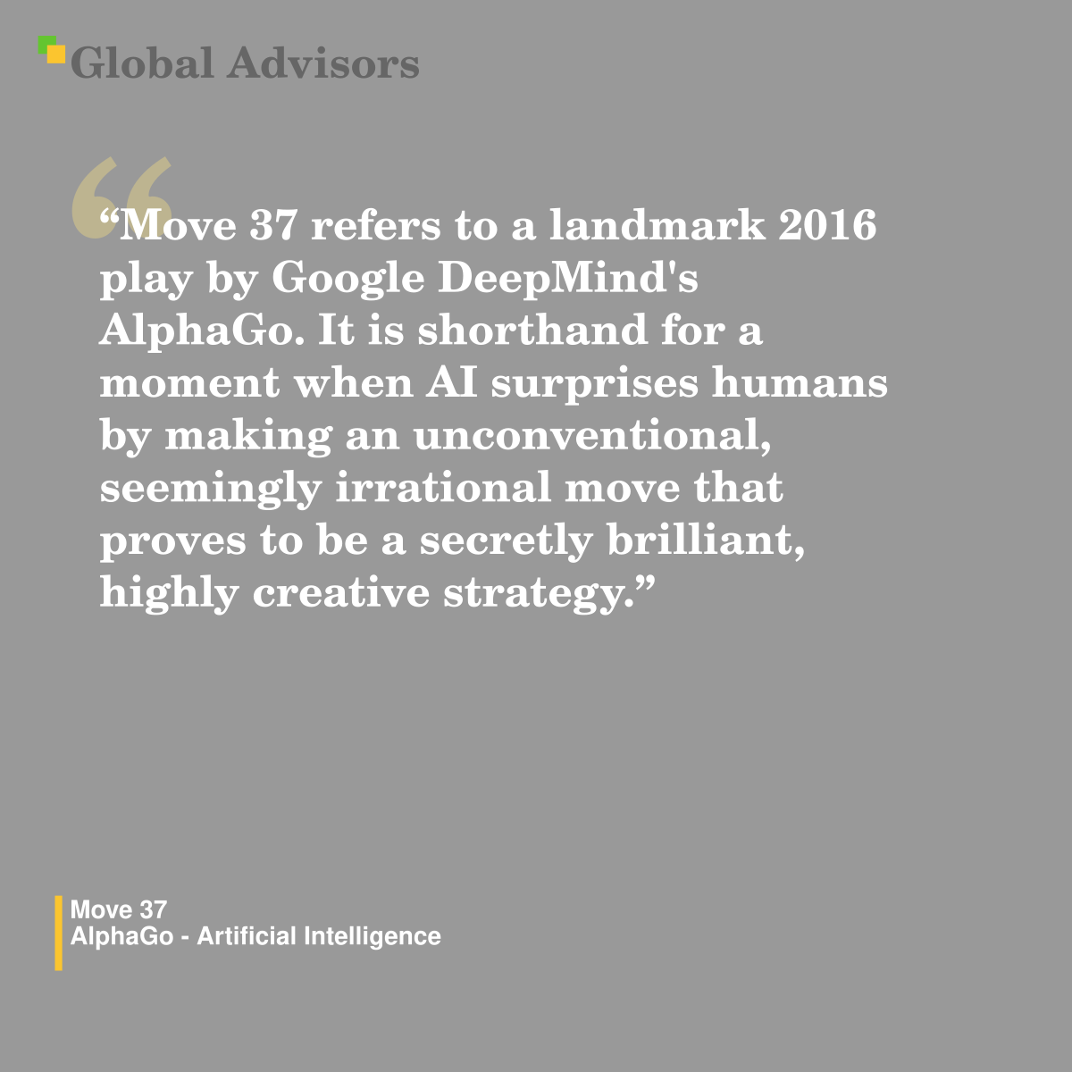 "Move 37 refers to a landmark 2016 play by Google DeepMind's AlphaGo. It is shorthand for a moment when AI surprises humans by making an unconventional, seemingly irrational move that proves to be a secretly brilliant, highly creative strategy." - Term: Move 37 - AlphaGo - Artificial Intelligence