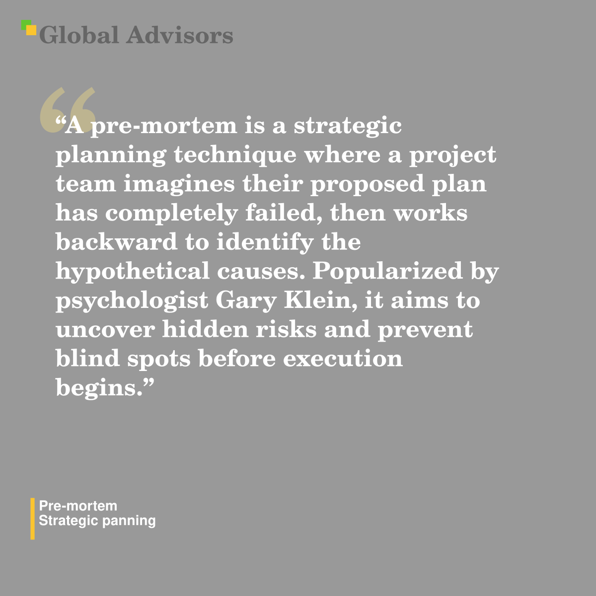 "A pre-mortem is a strategic planning technique where a project team imagines their proposed plan has completely failed, then works backward to identify the hypothetical causes. Popularized by psychologist Gary Klein, it aims to uncover hidden risks and prevent blind spots before execution begins." - Term: Pre-mortem - Strategic panning