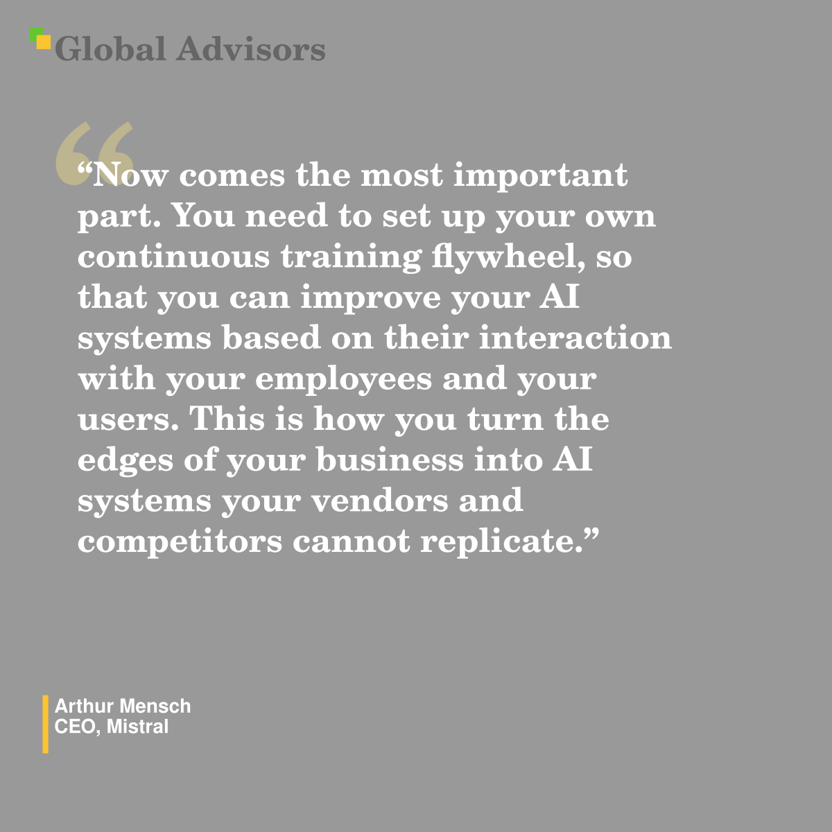"Now comes the most important part. You need to set up your own continuous training flywheel, so that you can improve your AI systems based on their interaction with your employees and your users. This is how you turn the edges of your business into AI systems your vendors and competitors cannot replicate." - Quote: Arthur Mensch - CEO, Mistral