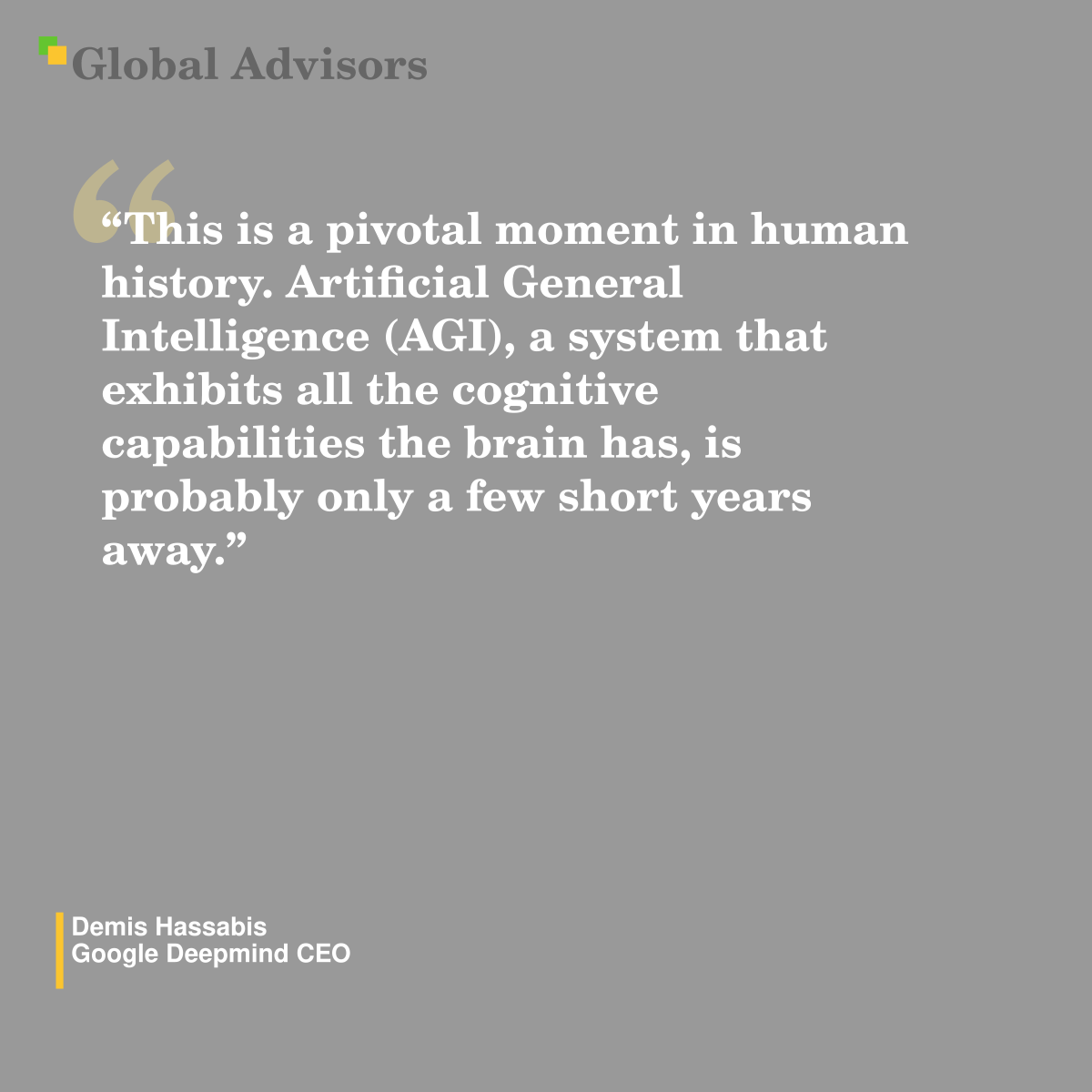 "This is a pivotal moment in human history. Artificial General Intelligence (AGI), a system that exhibits all the cognitive capabilities the brain has, is probably only a few short years away." - Quote: Demis Hassabis - Google Deepmind CEO