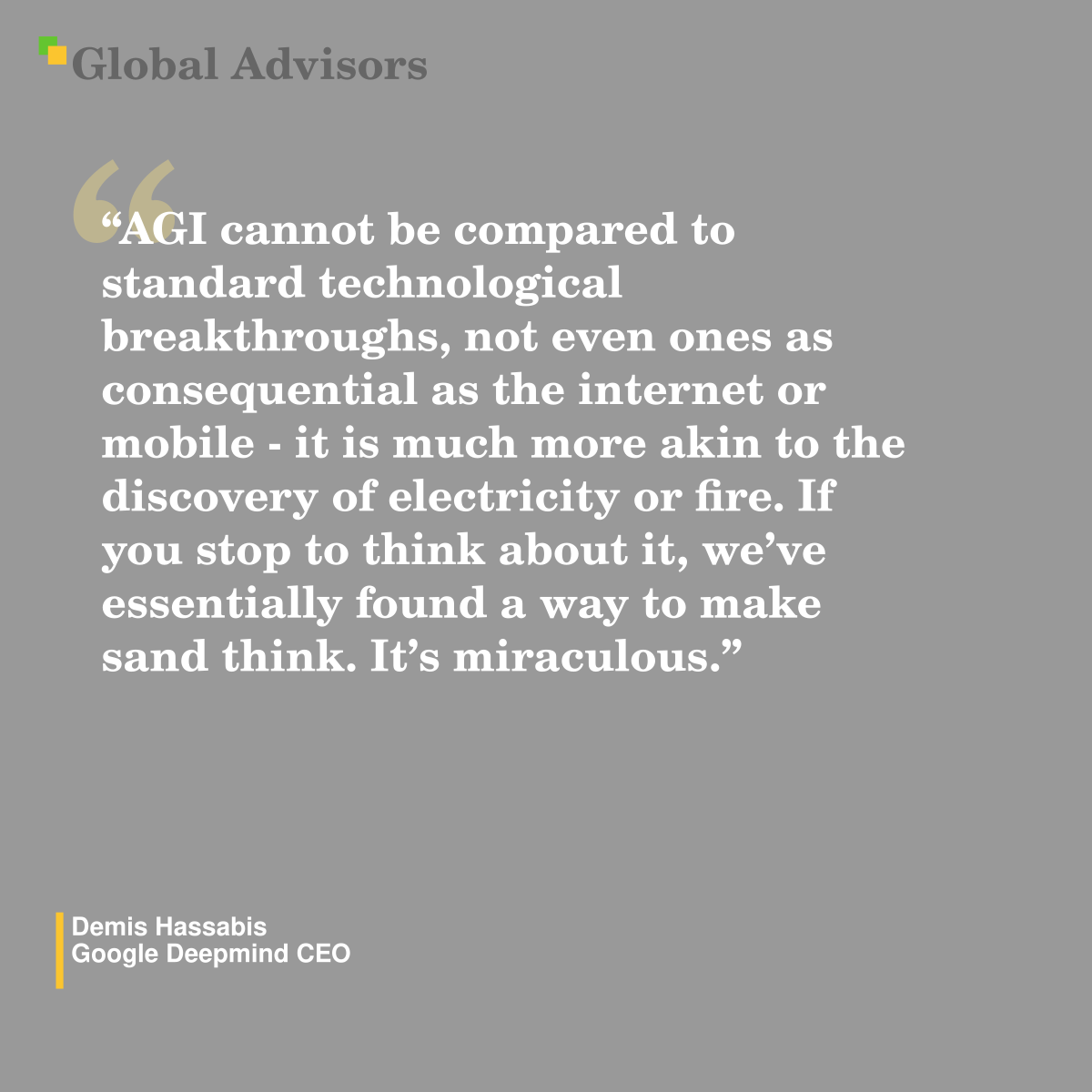 "AGI cannot be compared to standard technological breakthroughs, not even ones as consequential as the internet or mobile - it is much more akin to the discovery of electricity or fire. If you stop to think about it, we?ve essentially found a way to make sand think. It?s miraculous." - Quote: Demis Hassabis - Google Deepmind CEO
