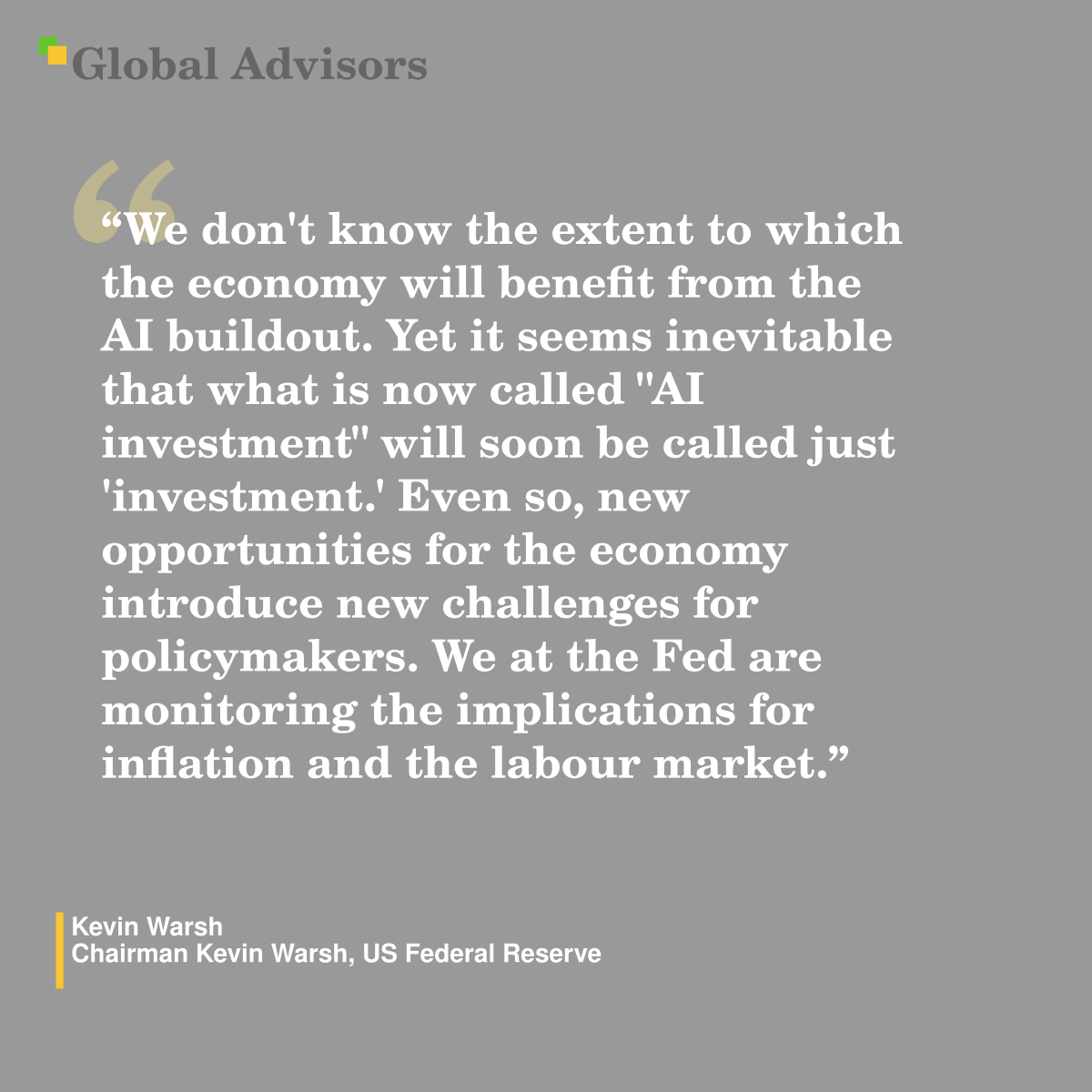 "We don't know the extent to which the economy will benefit from the AI buildout. Yet it seems inevitable that what is now called "AI investment" will soon be called just 'investment.' Even so, new opportunities for the economy introduce new challenges for policymakers. We at the Fed are monitoring the implications for inflation and the labour market." - Quote: Kevin Warsh - Chairman Kevin Warsh, US Federal Reserve