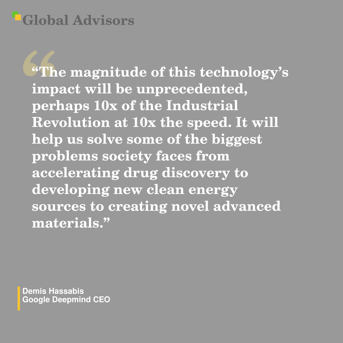 "The magnitude of this technology’s impact will be unprecedented, perhaps 10x of the Industrial Revolution at 10x the speed. It will help us solve some of the biggest problems society faces from accelerating drug discovery to developing new clean energy sources to creating novel advanced materials." - Quote: Demis Hassabis - Google Deepmind CEO