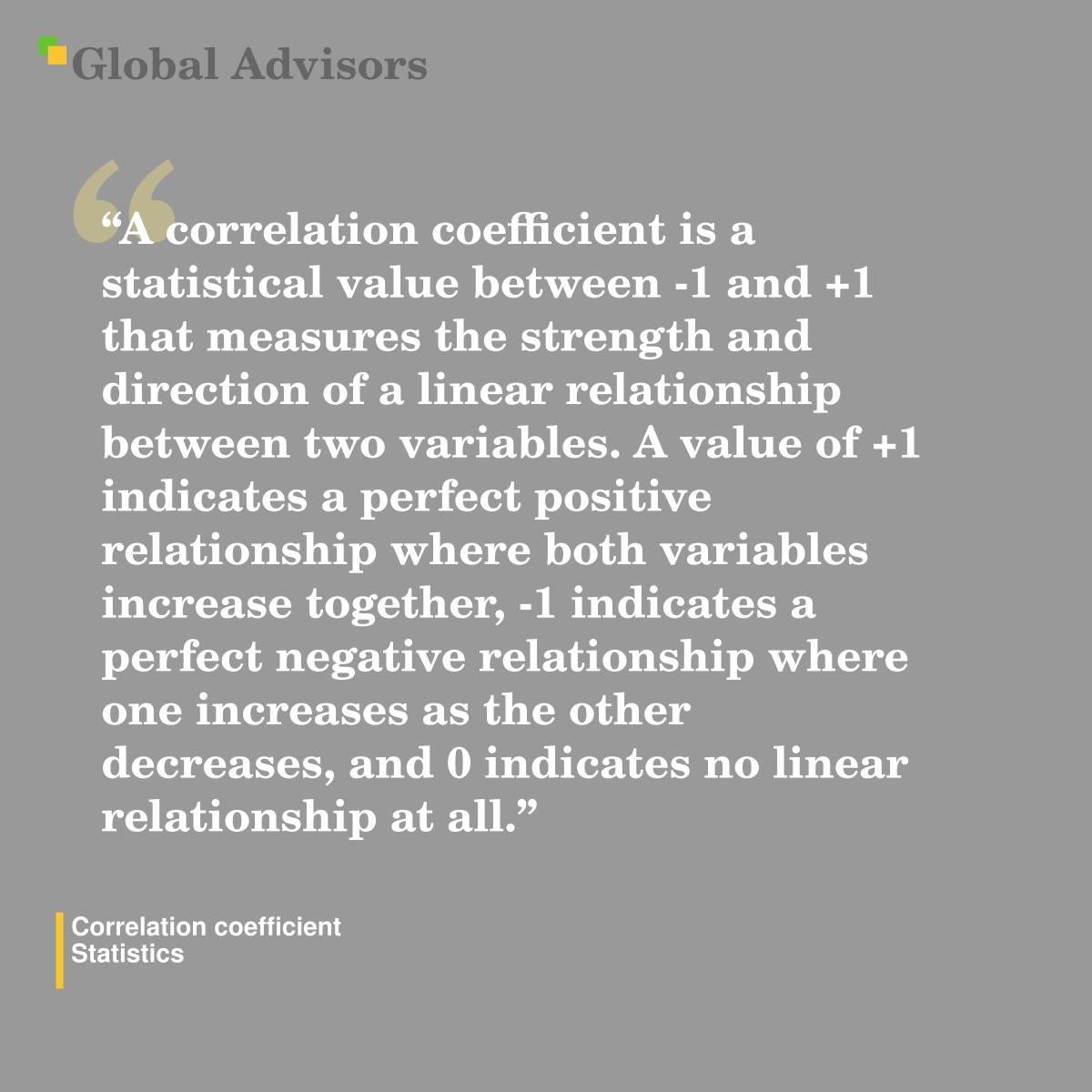 "A correlation coefficient is a statistical value between -1 and +1 that measures the strength and direction of a linear relationship between two variables. A value of +1 indicates a perfect positive relationship where both variables increase together, -1 indicates a perfect negative relationship where one increases as the other decreases, and 0 indicates no linear relationship at all." - Term: Correlation coefficient - Statistics