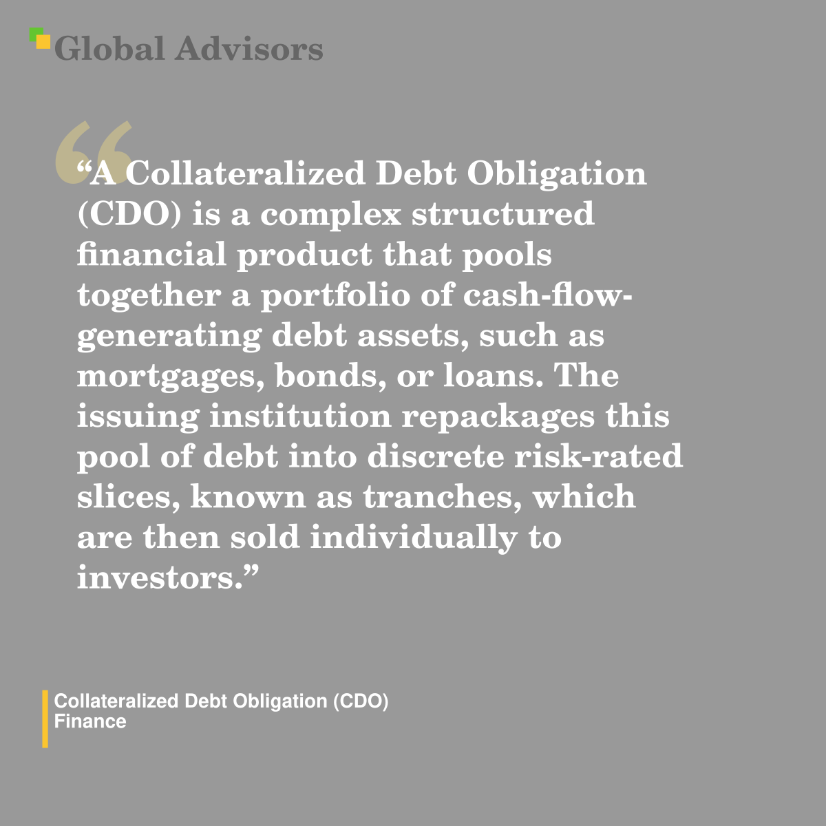 "A Collateralized Debt Obligation (CDO) is a complex structured financial product that pools together a portfolio of cash-flow-generating debt assets, such as mortgages, bonds, or loans. The issuing institution repackages this pool of debt into discrete risk-rated slices, known as tranches, which are then sold individually to investors." - Term: Collateralized Debt Obligation (CDO) - Finance