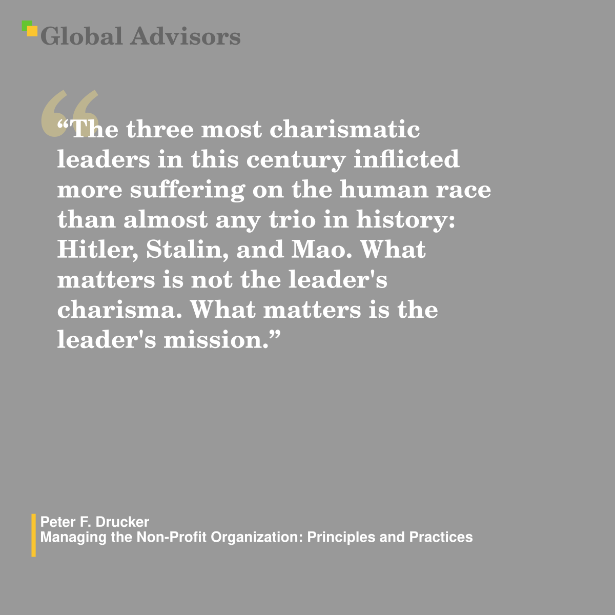 “The three most charismatic leaders in this century inflicted more suffering on the human race than almost any trio in history: Hitler, Stalin, and Mao. What matters is not the leader's charisma. What matters is the leader's mission.” - Quote: Peter F. Drucker - Managing the Non-Profit Organization: Principles and Practices