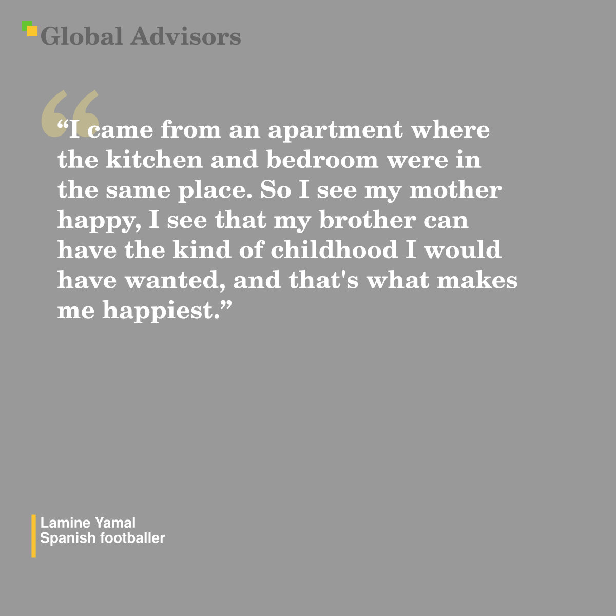 "I came from an apartment where the kitchen and bedroom were in the same place. So I see my mother happy, I see that my brother can have the kind of childhood I would have wanted, and that's what makes me happiest." - Quote: Lamine Yamal - Spanish footballer