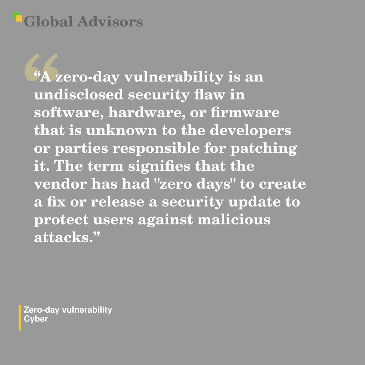 "A zero-day vulnerability is an undisclosed security flaw in software, hardware, or firmware that is unknown to the developers or parties responsible for patching it. The term signifies that the vendor has had "zero days" to create a fix or release a security update to protect users against malicious attacks." - Term: Zero-day vulnerability - Cyber