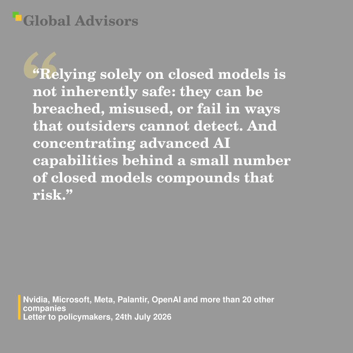 “Relying solely on closed models is not inherently safe: they can be breached, misused, or fail in ways that outsiders cannot detect. And concentrating advanced AI capabilities behind a small number of closed models compounds that risk.” - Quote: Nvidia, Microsoft, Meta, Palantir, OpenAI and more than 20 other companies - Letter to policymakers, 24th July 2026