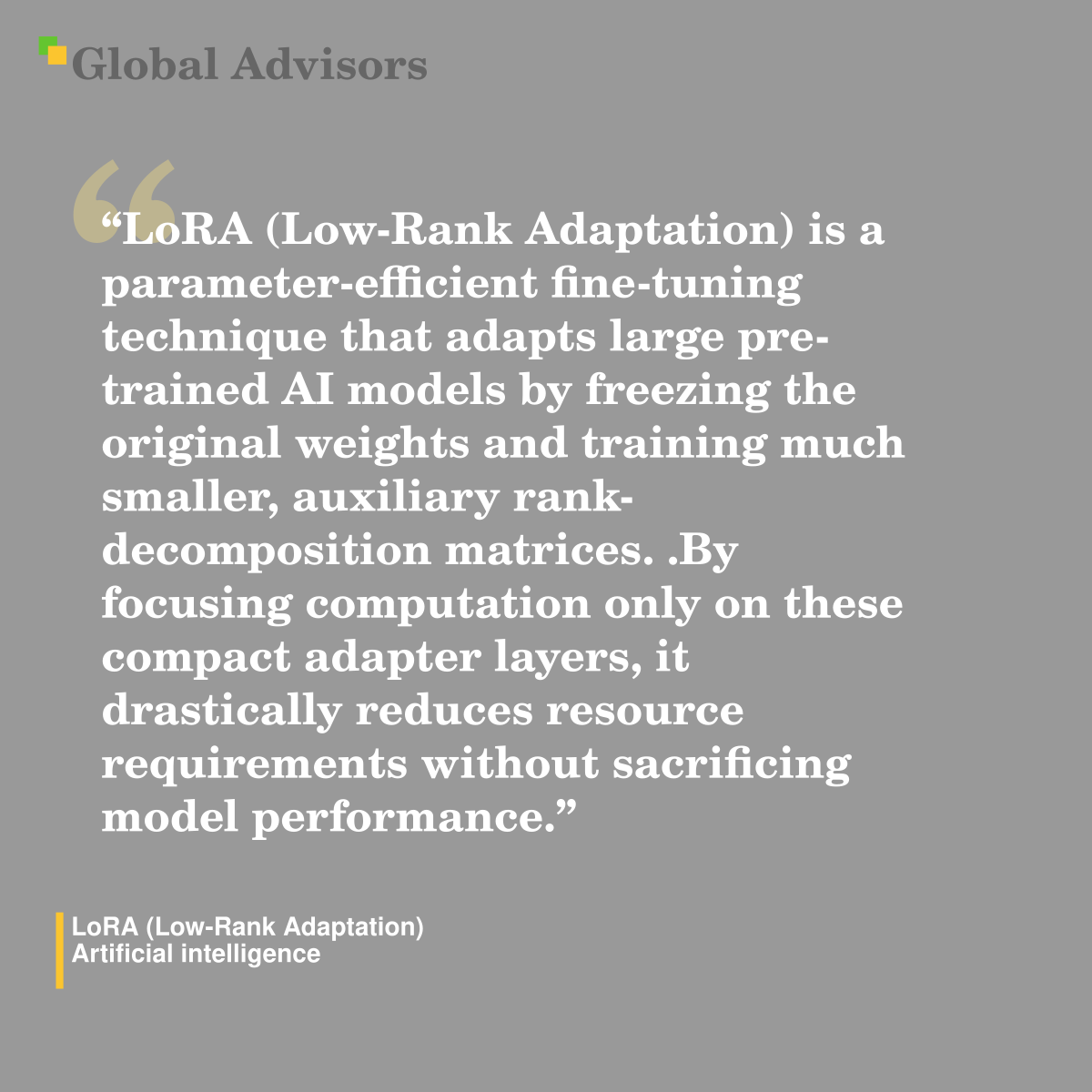 "LoRA (Low-Rank Adaptation) is a parameter-efficient fine-tuning technique that adapts large pre-trained AI models by freezing the original weights and training much smaller, auxiliary rank-decomposition matrices. .By focusing computation only on these compact adapter layers, it drastically reduces resource requirements without sacrificing model performance." - Term: LoRA (Low-Rank Adaptation) - Artificial intelligence
