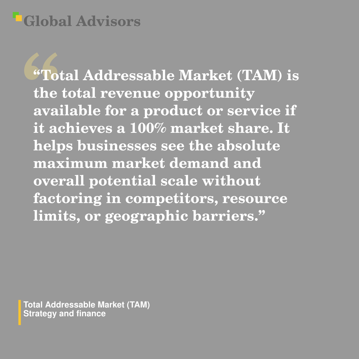 "Total Addressable Market (TAM) is the total revenue opportunity available for a product or service if it achieves a 100% market share. It helps businesses see the absolute maximum market demand and overall potential scale without factoring in competitors, resource limits, or geographic barriers." - Term: Total Addressable Market (TAM) - Strategy and finance