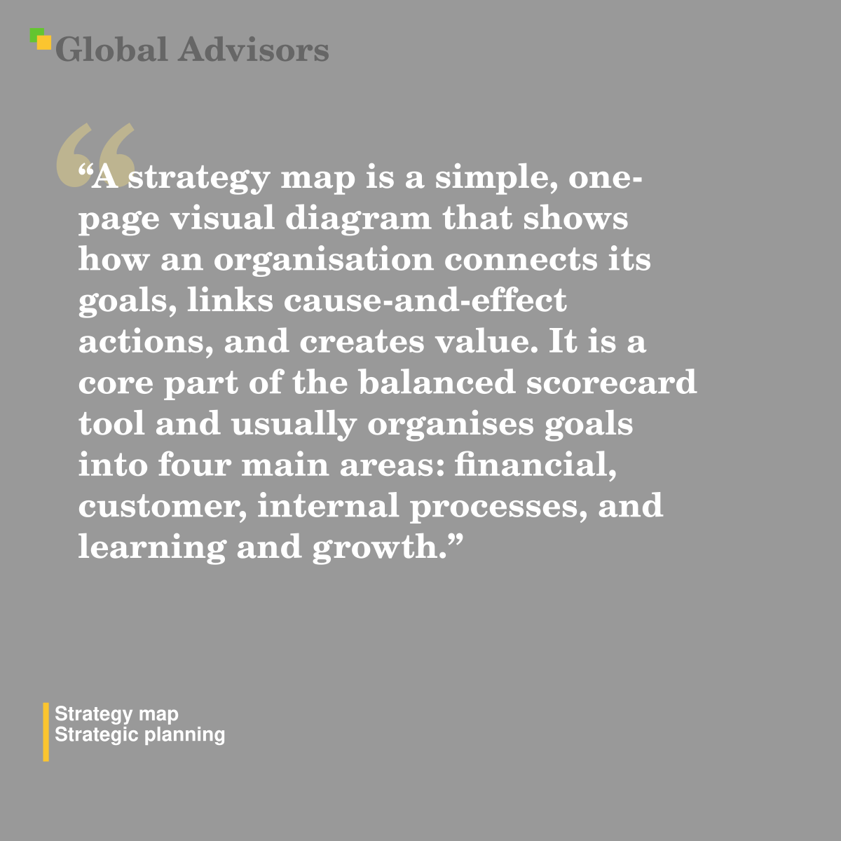 "A strategy map is a simple, one-page visual diagram that shows how an organisation connects its goals, links cause-and-effect actions, and creates value. It is a core part of the balanced scorecard tool and usually organises goals into four main areas: financial, customer, internal processes, and learning and growth." - Term: Strategy map - Strategic planning