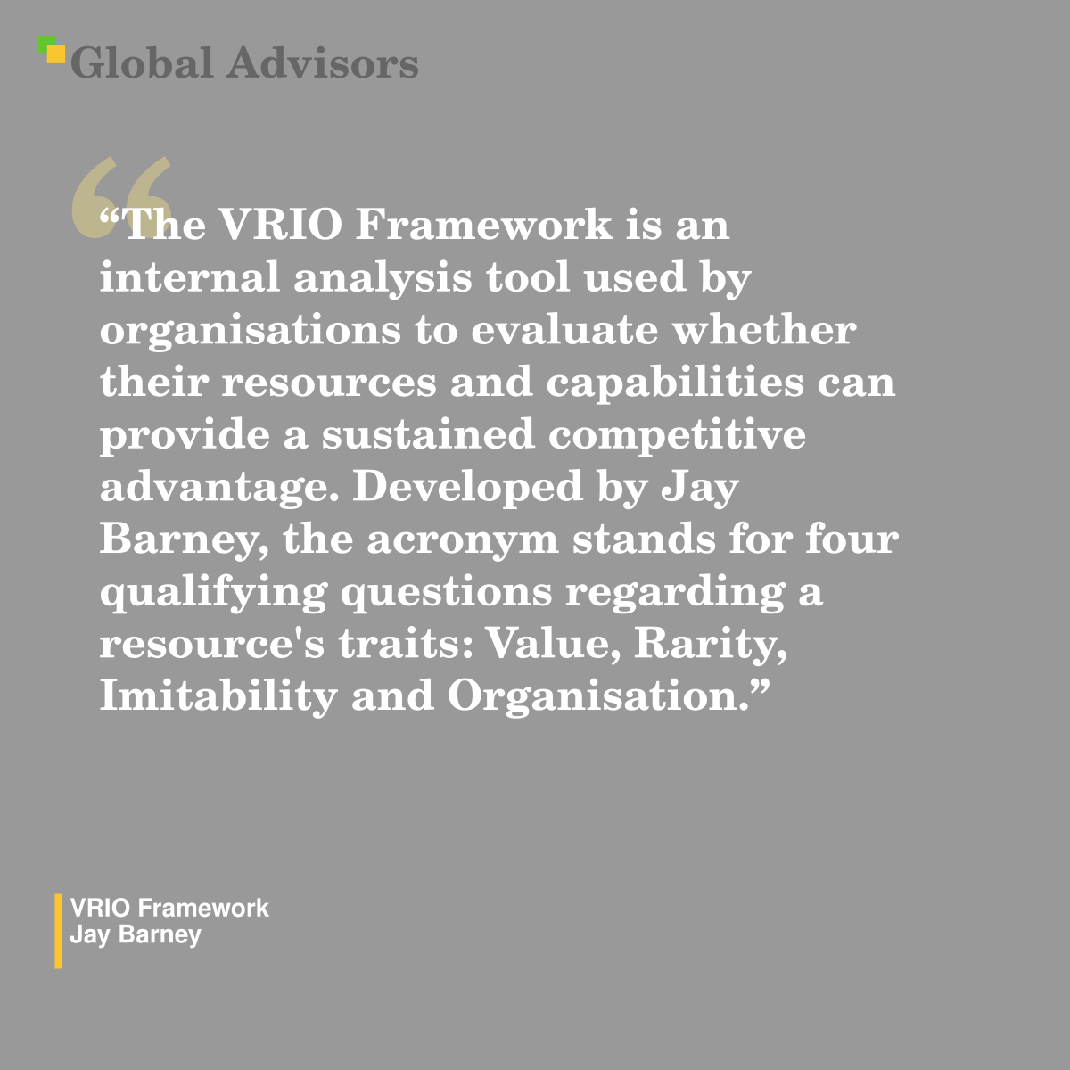 "The VRIO Framework is an internal analysis tool used by organisations to evaluate whether their resources and capabilities can provide a sustained competitive advantage. Developed by Jay Barney, the acronym stands for four qualifying questions regarding a resource's traits: Value, Rarity, Imitability and Organisation." - Term: VRIO Framework - Jay Barney