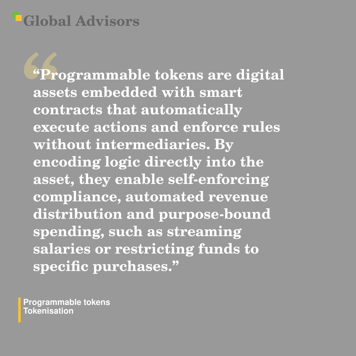 "Programmable tokens are digital assets embedded with smart contracts that automatically execute actions and enforce rules without intermediaries. By encoding logic directly into the asset, they enable self-enforcing compliance, automated revenue distribution and purpose-bound spending, such as streaming salaries or restricting funds to specific purchases." - Term: Programmable tokens - Tokenisation