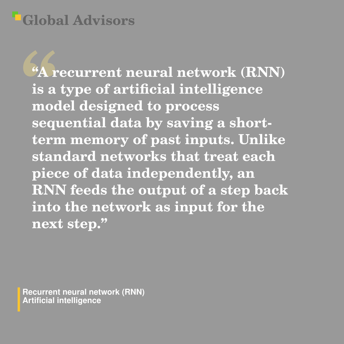 "A recurrent neural network (RNN) is a type of artificial intelligence model designed to process sequential data by saving a short-term memory of past inputs. Unlike standard networks that treat each piece of data independently, an RNN feeds the output of a step back into the network as input for the next step." - Term: Recurrent neural network (RNN) - Artificial intelligence
