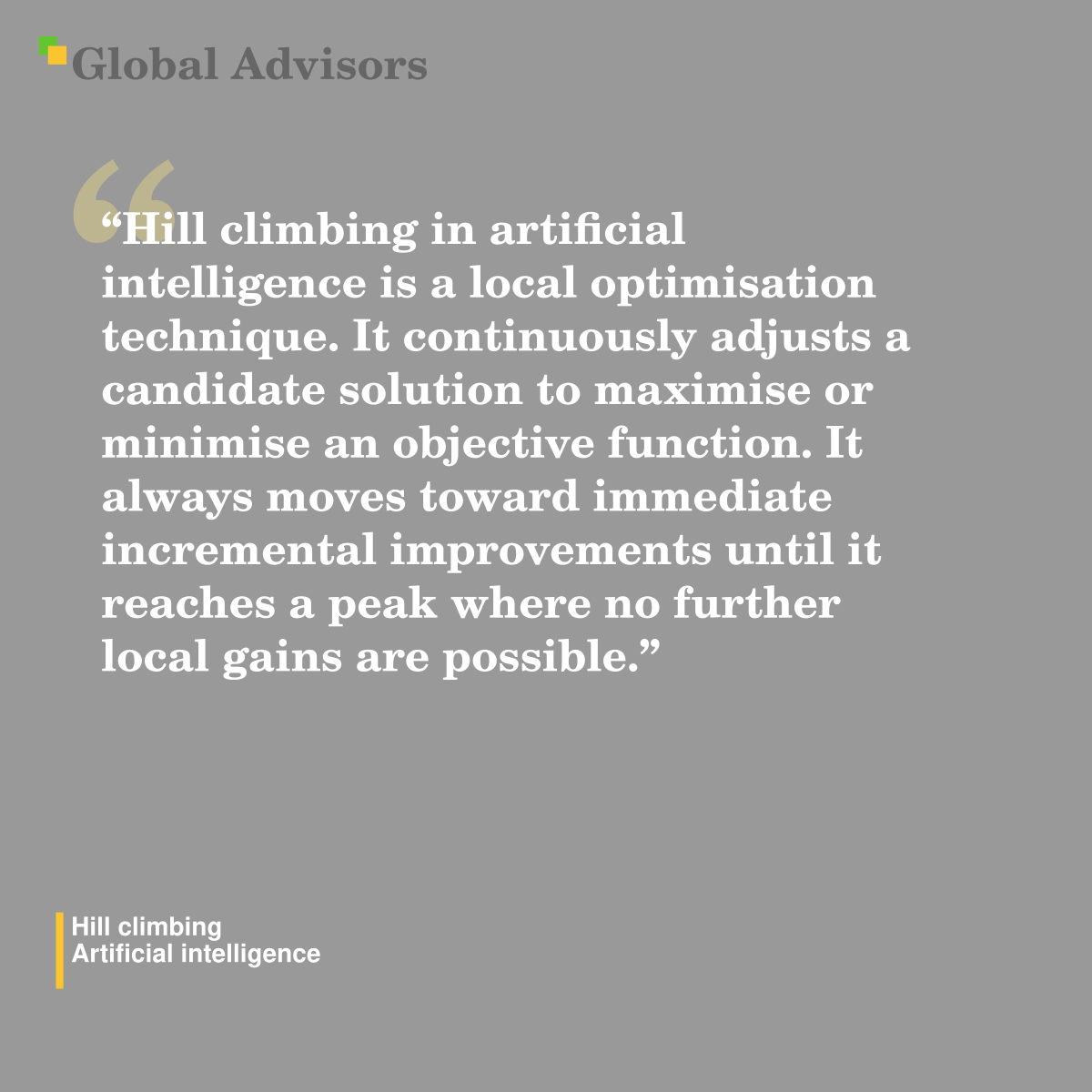 "Hill climbing in artificial intelligence is a local optimisation technique. It continuously adjusts a candidate solution to maximise or minimise an objective function. It always moves toward immediate incremental improvements until it reaches a peak where no further local gains are possible." - Term: Hill climbing - Artificial intelligence