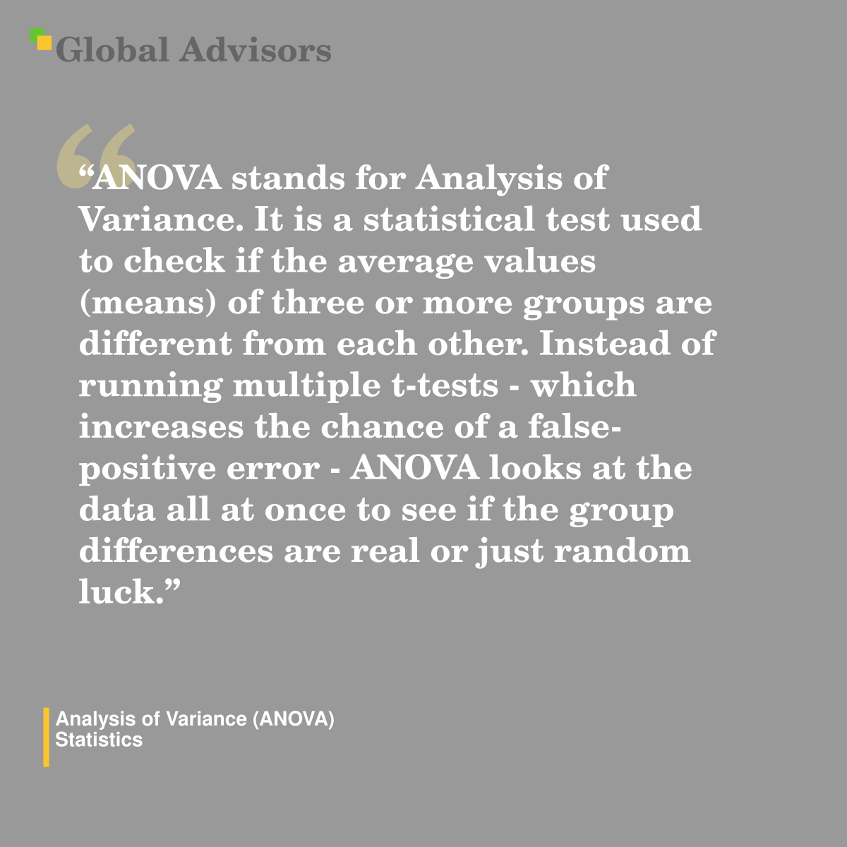 "ANOVA stands for Analysis of Variance. It is a statistical test used to check if the average values (means) of three or more groups are different from each other. Instead of running multiple t-tests - which increases the chance of a false-positive error - ANOVA looks at the data all at once to see if the group differences are real or just random luck." - Term: Analysis of Variance (ANOVA) - Statistics