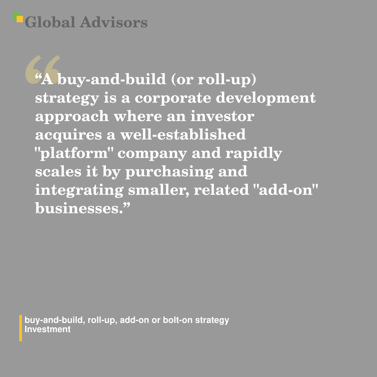 "A buy-and-build (or roll-up) strategy is a corporate development approach where an investor acquires a well-established "platform" company and rapidly scales it by purchasing and integrating smaller, related "add-on" businesses." - Term: buy-and-build, roll-up, add-on or bolt-on strategy - Investment